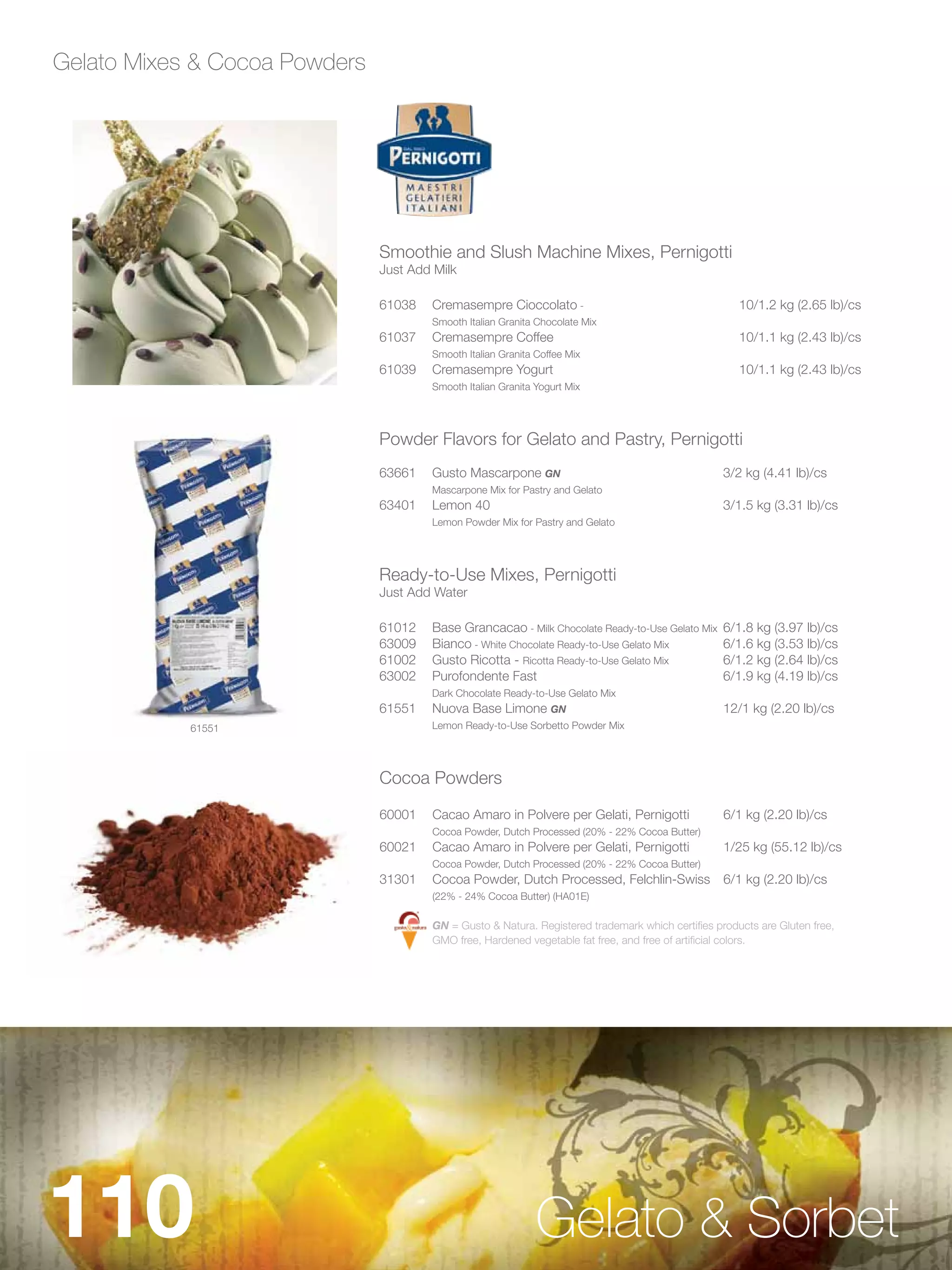 Gelato Mixes & Cocoa Powders




                               Smoothie and Slush Machine Mixes, Pernigotti
                               Just Add Milk

                               61038   Cremasempre Cioccolato -                                       10/1.2 kg (2.65 lb)/cs
                                       Smooth Italian Granita Chocolate Mix
                               61037   Cremasempre Coffee                                             10/1.1 kg (2.43 lb)/cs
                                       Smooth Italian Granita Coffee Mix
                               61039   Cremasempre Yogurt                                             10/1.1 kg (2.43 lb)/cs
                                       Smooth Italian Granita Yogurt Mix




                               Powder Flavors for Gelato and Pastry, Pernigotti
                               63661   Gusto Mascarpone GN                                         3/2 kg (4.41 lb)/cs
                                       Mascarpone Mix for Pastry and Gelato
                               63401   Lemon 40                                                    3/1.5 kg (3.31 lb)/cs
                                       Lemon Powder Mix for Pastry and Gelato




                               Ready-to-Use Mixes, Pernigotti
                               Just Add Water

                               61012   Base Grancacao - Milk Chocolate Ready-to-Use Gelato Mix     6/1.8 kg (3.97 lb)/cs
                               63009   Bianco - White Chocolate Ready-to-Use Gelato Mix            6/1.6 kg (3.53 lb)/cs
                               61002   Gusto Ricotta - Ricotta Ready-to-Use Gelato Mix             6/1.2 kg (2.64 lb)/cs
                               63002   Purofondente Fast                                           6/1.9 kg (4.19 lb)/cs
                                       Dark Chocolate Ready-to-Use Gelato Mix
                               61551   Nuova Base Limone GN                                        12/1 kg (2.20 lb)/cs
            61551                      Lemon Ready-to-Use Sorbetto Powder Mix




                               Cocoa Powders

                               60001   Cacao Amaro in Polvere per Gelati, Pernigotti               6/1 kg (2.20 lb)/cs
                                       Cocoa Powder, Dutch Processed (20% - 22% Cocoa Butter)
                               60021   Cacao Amaro in Polvere per Gelati, Pernigotti               1/25 kg (55.12 lb)/cs
                                       Cocoa Powder, Dutch Processed (20% - 22% Cocoa Butter)
                               31301   Cocoa Powder, Dutch Processed, Felchlin-Swiss 6/1 kg (2.20 lb)/cs
                                       (22% - 24% Cocoa Butter) (HA01E)

                                       GN = Gusto & Natura. Registered trademark which certifies products are Gluten free,
                                       GMO free, Hardened vegetable fat free, and free of artificial colors.




110                                                           Gelato & Sorbet
 