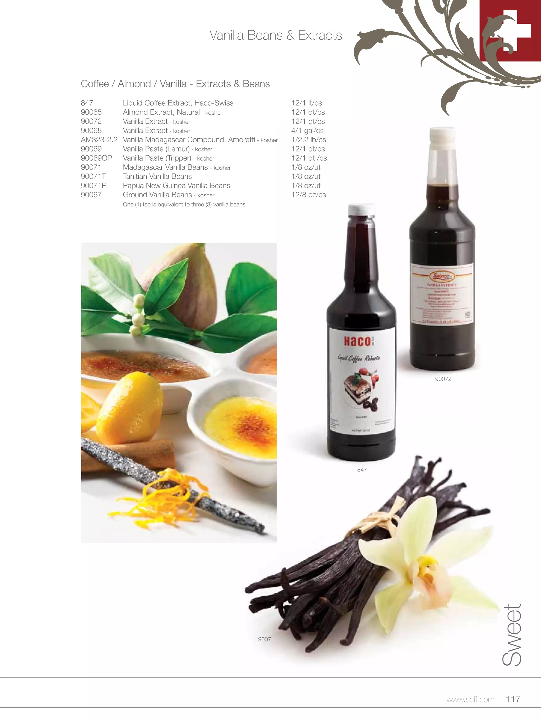 Vanilla Beans & Extracts


Coffee / Almond / Vanilla - Extracts & Beans
847         Liquid Coffee Extract, Haco-Swiss                              12/1 lt/cs
90065       Almond Extract, Natural - kosher                               12/1 qt/cs
90072       Vanilla Extract - kosher                                       12/1 qt/cs
90068       Vanilla Extract - kosher                                       4/1 gal/cs
AM323-2.2   Vanilla Madagascar Compound, Amoretti - kosher                 1/2.2 lb/cs
90069       Vanilla Paste (Lemur) - kosher                                 12/1 qt/cs
90069OP     Vanilla Paste (Tripper) - kosher                               12/1 qt /cs
90071       Madagascar Vanilla Beans - kosher                              1/8 oz/ut
90071T      Tahitian Vanilla Beans                                         1/8 oz/ut
90071P      Papua New Guinea Vanilla Beans                                 1/8 oz/ut
90067       Ground Vanilla Beans - kosher                                  12/8 oz/cs
            One (1) tsp is equivalent to three (3) vanilla beans




                                                                                               90072




                                                                                         847




                                                                                                                 Sweet



                                                                   90071




                                                                                                  www.scff.com    117
 
