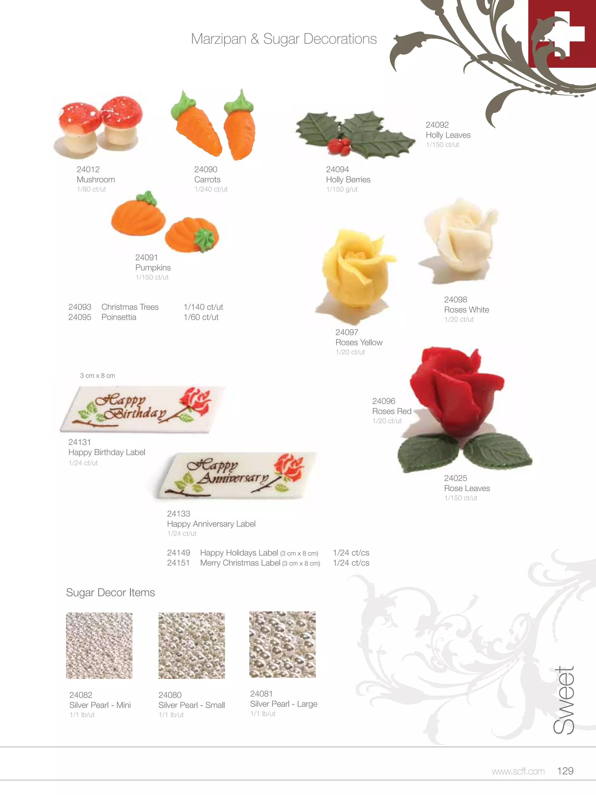Marzipan & Sugar Decorations




                                                                                                                24092
                                                                                                                Holly Leaves
                                                                                                                1/150 ct/ut


  24012                                  24090                                     24094
  Mushroom                               Carrots                                   Holly Berries
  1/80 ct/ut                             1/240 ct/ut                               1/150 g/ut




                      24091
                      Pumpkins
                      1/150 ct/ut


                                                                                                                      24098
24093        Christmas Trees         1/140 ct/ut                                                                      Roses White
24095        Poinsettia              1/60 ct/ut                                                                       1/20 ct/ut
                                                                                     24097
                                                                                     Roses Yellow
                                                                                     1/20 ct/ut


    3 cm x 8 cm



                                                                                                   24096
                                                                                                   Roses Red
                                                                                                   1/20 ct/ut


24131
Happy Birthday Label
1/24 ct/ut

                                                                                                                      24025
                                                                                                                      Rose Leaves
                                                                                                                      1/150 ct/ut

                                24133
                                Happy Anniversary Label
                                1/24 ct/ut

                                24149        Happy Holidays Label (3 cm x 8 cm)      1/24 ct/cs
                                24151        Merry Christmas Label (3 cm x 8 cm)     1/24 ct/cs


Sugar Decor Items
                                                                                                                                                   Sweet



24082                        24080                         24081
Silver Pearl - Mini          Silver Pearl - Small          Silver Pearl - Large
1/1 lb/ut                    1/1 lb/ut                     1/1 lb/ut




                                                                                                                                    www.scff.com    129
 