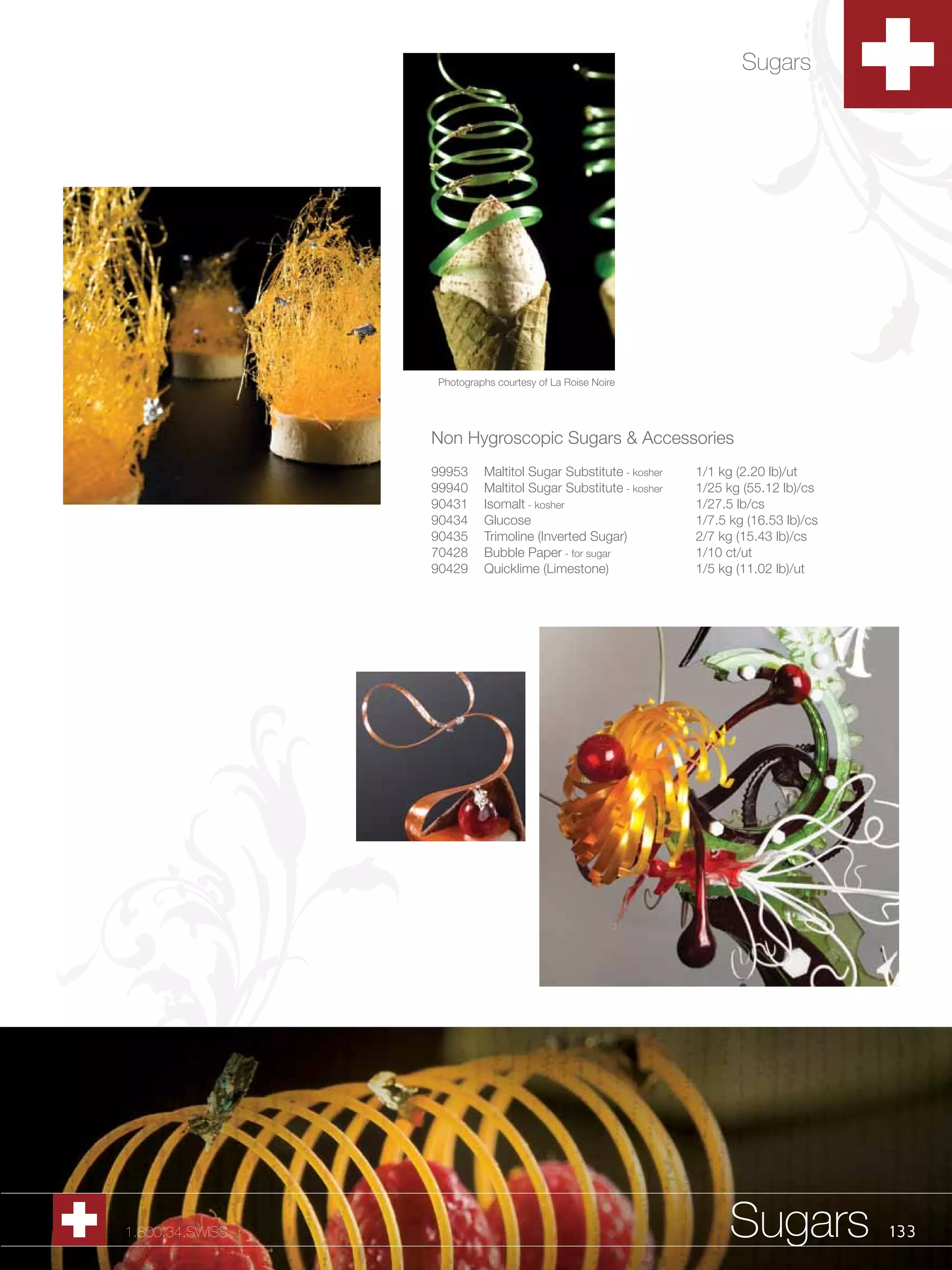 Sugars




                 Photographs courtesy of La Roise Noire




                 Non Hygroscopic Sugars & Accessories
                 99953    Maltitol Sugar Substitute - kosher   1/1 kg (2.20 lb)/ut
                 99940    Maltitol Sugar Substitute - kosher   1/25 kg (55.12 lb)/cs
                 90431    Isomalt - kosher                     1/27.5 lb/cs
                 90434    Glucose                              1/7.5 kg (16.53 lb)/cs
                 90435    Trimoline (Inverted Sugar)           2/7 kg (15.43 lb)/cs
                 70428    Bubble Paper - for sugar             1/10 ct/ut
                 90429    Quicklime (Limestone)                1/5 kg (11.02 lb)/ut




1.800.34.SWISS                                                       Sugars             133
 