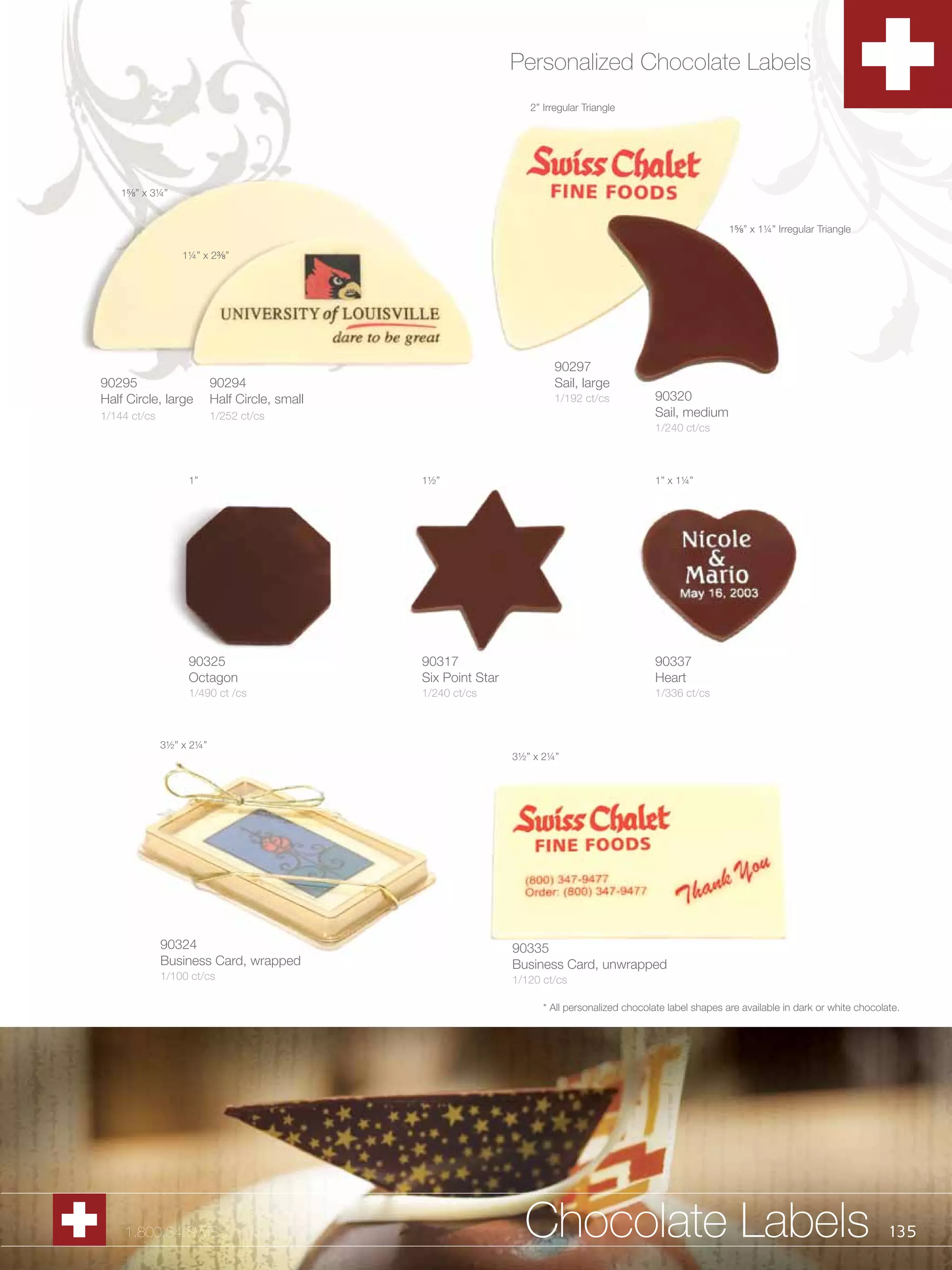 Personalized Chocolate Labels
                                                                   2” Irregular Triangle




    1B,” x 3¼”


                                                                                                                 1B,” x 1¼” Irregular Triangle

                  1¼” x 2C,”




                                                                        90297
90295                     90294                                         Sail, large
Half Circle, large        Half Circle, small                            1/192 ct/cs             90320
1/144 ct/cs               1/252 ct/cs                                                           Sail, medium
                                                                                                1/240 ct/cs



                   1”                          1½”                                              1” x 1¼”




                   90325                       90317                                            90337
                   Octagon                     Six Point Star                                   Heart
                   1/490 ct /cs                1/240 ct/cs                                      1/336 ct/cs



              3½” x 2¼”
                                                                3½” x 2¼”




              90324                                             90335
              Business Card, wrapped                            Business Card, unwrapped
              1/100 ct/cs                                       1/120 ct/cs

                                                                      * All personalized chocolate label shapes are available in dark or white chocolate.




    1.800.34.SWISS                                                Chocolate Labels                                                                    135
 