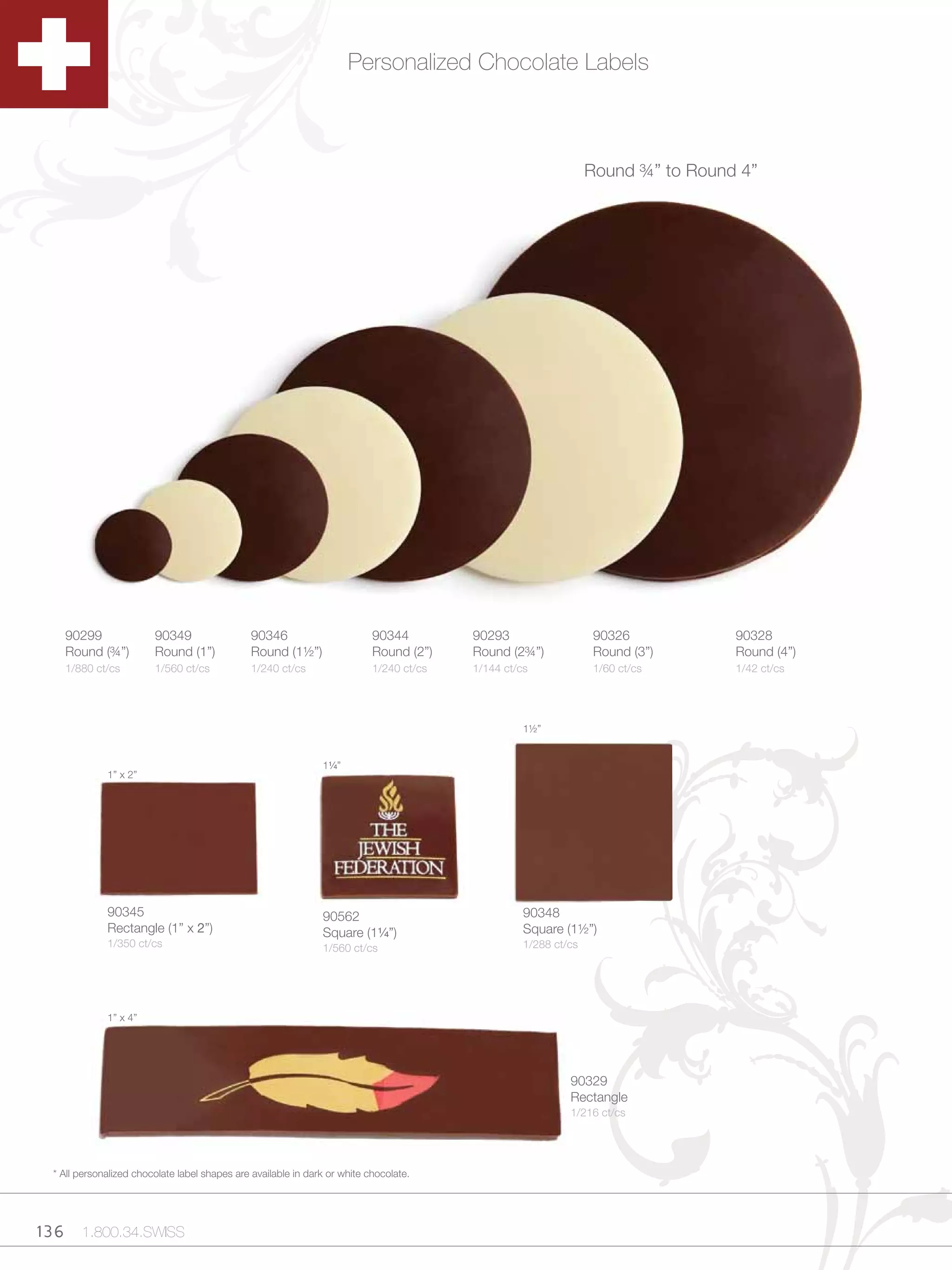Personalized Chocolate Labels



                                                                                                                  Round ¾” to Round 4”




    90299                90349                  90346                       90344         90293                    90326           90328
    Round (¾”)           Round (1”)             Round (1½”)                 Round (2”)    Round (2¾”)              Round (3”)      Round (4”)
    1/880 ct/cs          1/560 ct/cs            1/240 ct/cs                 1/240 ct/cs   1/144 ct/cs              1/60 ct/cs      1/42 ct/cs




                                                                                                    1½”


                                                                1Zv”
              1” x 2”




              90345                                             90562                               90348
              Rectangle (1” x 2”)                               Square (1Zv”)                      Square (1½”)
              1/350 ct/cs                                       1/560 ct/cs                         1/288 ct/cs




              1” x 4”




                                                                                                             90329
                                                                                                             Rectangle
                                                                                                             1/216 ct/cs




  * All personalized chocolate label shapes are available in dark or white chocolate.




136 1.800.34.SWISS
 
