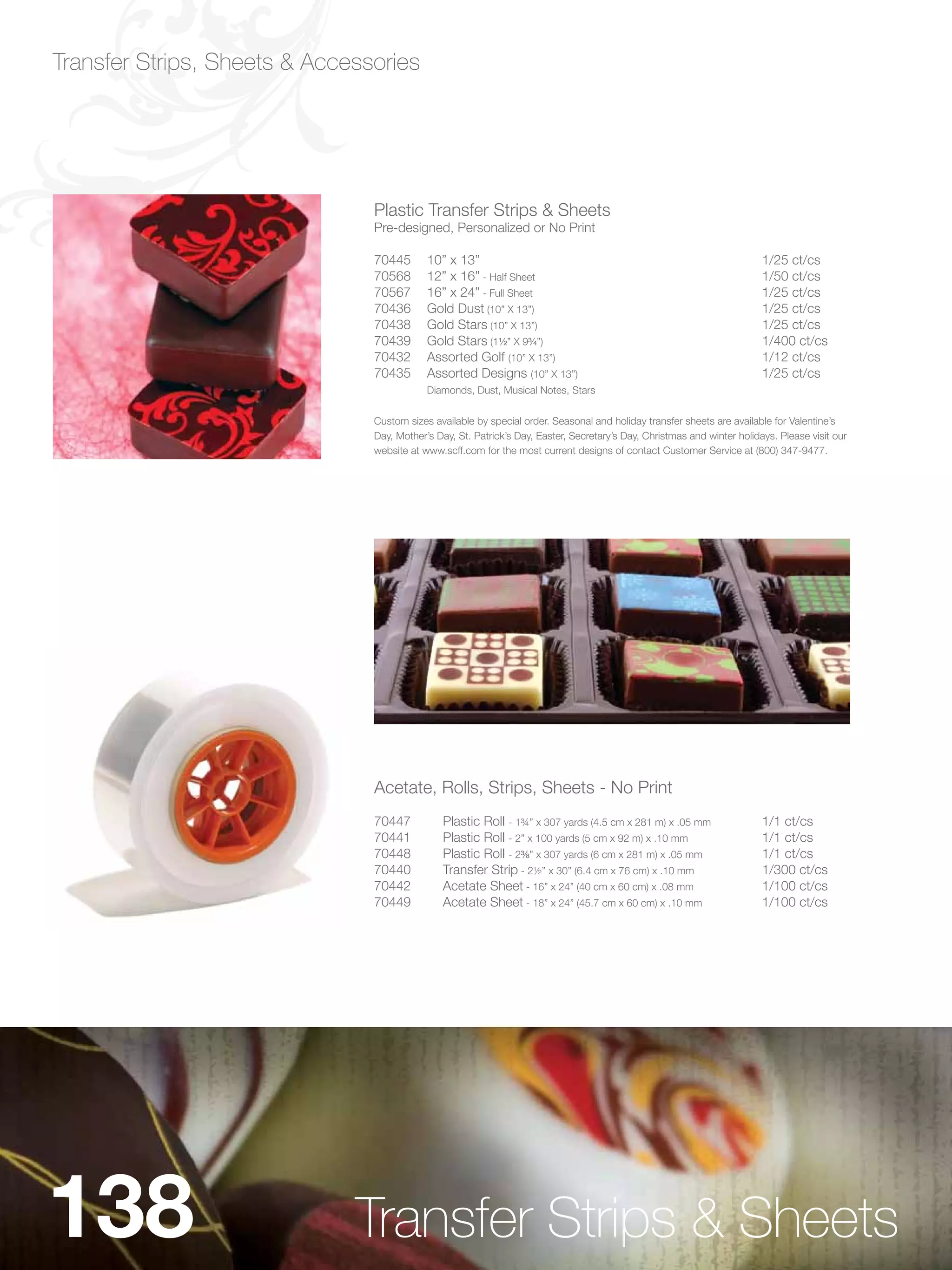 Transfer Strips, Sheets & Accessories




                                Plastic Transfer Strips & Sheets
                                Pre-designed, Personalized or No Print

                                70445       10” x 13”                                                                     1/25 ct/cs
                                70568       12” x 16” - Half Sheet                                                        1/50 ct/cs
                                70567       16” x 24” - Full Sheet                                                        1/25 ct/cs
                                70436       Gold Dust (10” X 13”)                                                         1/25 ct/cs
                                70438       Gold Stars (10” X 13”)                                                        1/25 ct/cs
                                70439       Gold Stars (1Zx” X 9Cv”)                                                    1/400 ct/cs
                                70432       Assorted Golf (10” X 13”)                                                     1/12 ct/cs
                                70435       Assorted Designs (10” X 13”)                                                  1/25 ct/cs
                                            Diamonds, Dust, Musical Notes, Stars


                                Custom sizes available by special order. Seasonal and holiday transfer sheets are available for Valentine’s
                                Day, Mother’s Day, St. Patrick’s Day, Easter, Secretary’s Day, Christmas and winter holidays. Please visit our
                                website at www.scff.com for the most current designs of contact Customer Service at (800) 347-9477.




                                Acetate, Rolls, Strips, Sheets - No Print
                                70447           Plastic Roll - 1¾” x 307 yards (4.5 cm x 281 m) x .05 mm                  1/1 ct/cs
                                70441           Plastic Roll - 2” x 100 yards (5 cm x 92 m) x .10 mm                      1/1 ct/cs
                                70448           Plastic Roll - 2C,” x 307 yards (6 cm x 281 m) x .05 mm                  1/1 ct/cs
                                70440           Transfer Strip - 2½” x 30” (6.4 cm x 76 cm) x .10 mm                      1/300 ct/cs
                                70442           Acetate Sheet - 16” x 24” (40 cm x 60 cm) x .08 mm                        1/100 ct/cs
                                70449           Acetate Sheet - 18” x 24” (45.7 cm x 60 cm) x .10 mm                      1/100 ct/cs




138                           Transfer Strips & Sheets
 