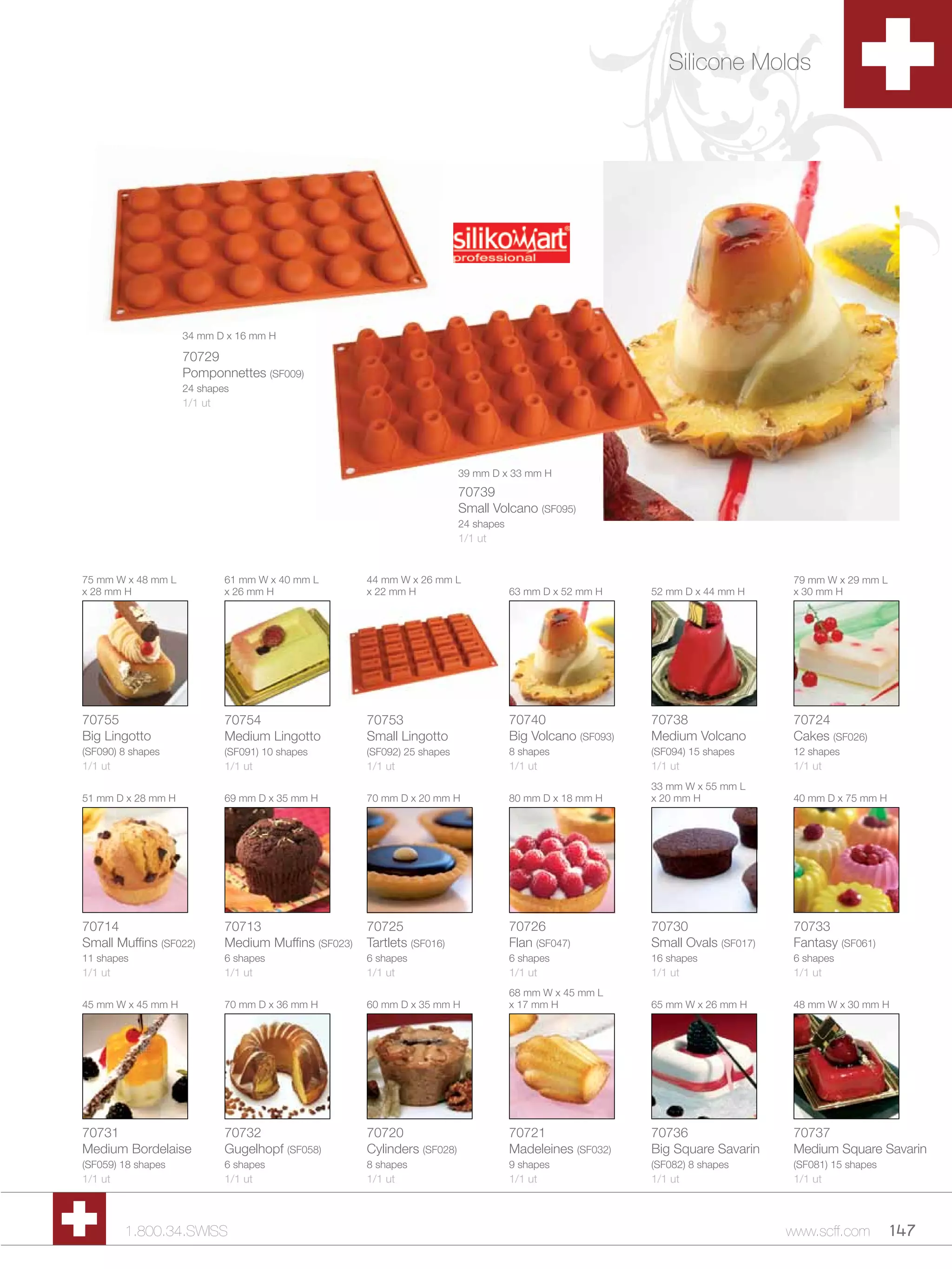 Silicone Molds




                    34 mm D x 16 mm H

                    70729
                    Pomponnettes (SF009)
                    24 shapes
                    1/1 ut




                                                                          39 mm D x 33 mm H
                                                                          70739
                                                                          Small Volcano (SF095)
                                                                          24 shapes
                                                                          1/1 ut


75 mm W x 48 mm L            61 mm W x 40 mm L        44 mm W x 26 mm L                                                            79 mm W x 29 mm L
x 28 mm H                    x 26 mm H                x 22 mm H                       63 mm D x 52 mm H     52 mm D x 44 mm H      x 30 mm H




70755                        70754                    70753                           70740                 70738                  70724
Big Lingotto                 Medium Lingotto          Small Lingotto                  Big Volcano (SF093)   Medium Volcano         Cakes (SF026)
(SF090) 8 shapes             (SF091) 10 shapes        (SF092) 25 shapes               8 shapes              (SF094) 15 shapes      12 shapes
1/1 ut                       1/1 ut                   1/1 ut                          1/1 ut                1/1 ut                 1/1 ut
                                                                                                            33 mm W x 55 mm L
51 mm D x 28 mm H            69 mm D x 35 mm H        70 mm D x 20 mm H               80 mm D x 18 mm H     x 20 mm H              40 mm D x 75 mm H




70714                        70713                    70725                           70726                 70730                  70733
Small Muffins (SF022)        Medium Muffins (SF023)   Tartlets (SF016)                Flan (SF047)          Small Ovals (SF017)    Fantasy (SF061)
11 shapes                    6 shapes                 6 shapes                        6 shapes              16 shapes              6 shapes
1/1 ut                       1/1 ut                   1/1 ut                          1/1 ut                1/1 ut                 1/1 ut
                                                                                      68 mm W x 45 mm L
45 mm W x 45 mm H            70 mm D x 36 mm H        60 mm D x 35 mm H               x 17 mm H             65 mm W x 26 mm H      48 mm W x 30 mm H




70731                        70732                    70720                           70721                 70736                  70737
Medium Bordelaise            Gugelhopf (SF058)        Cylinders (SF028)               Madeleines (SF032)    Big Square Savarin     Medium Square Savarin
(SF059) 18 shapes            6 shapes                 8 shapes                        9 shapes              (SF082) 8 shapes       (SF081) 15 shapes
1/1 ut                       1/1 ut                   1/1 ut                          1/1 ut                1/1 ut                 1/1 ut



         1.800.34.SWISS                                                                                                           www.scff.com         147
 