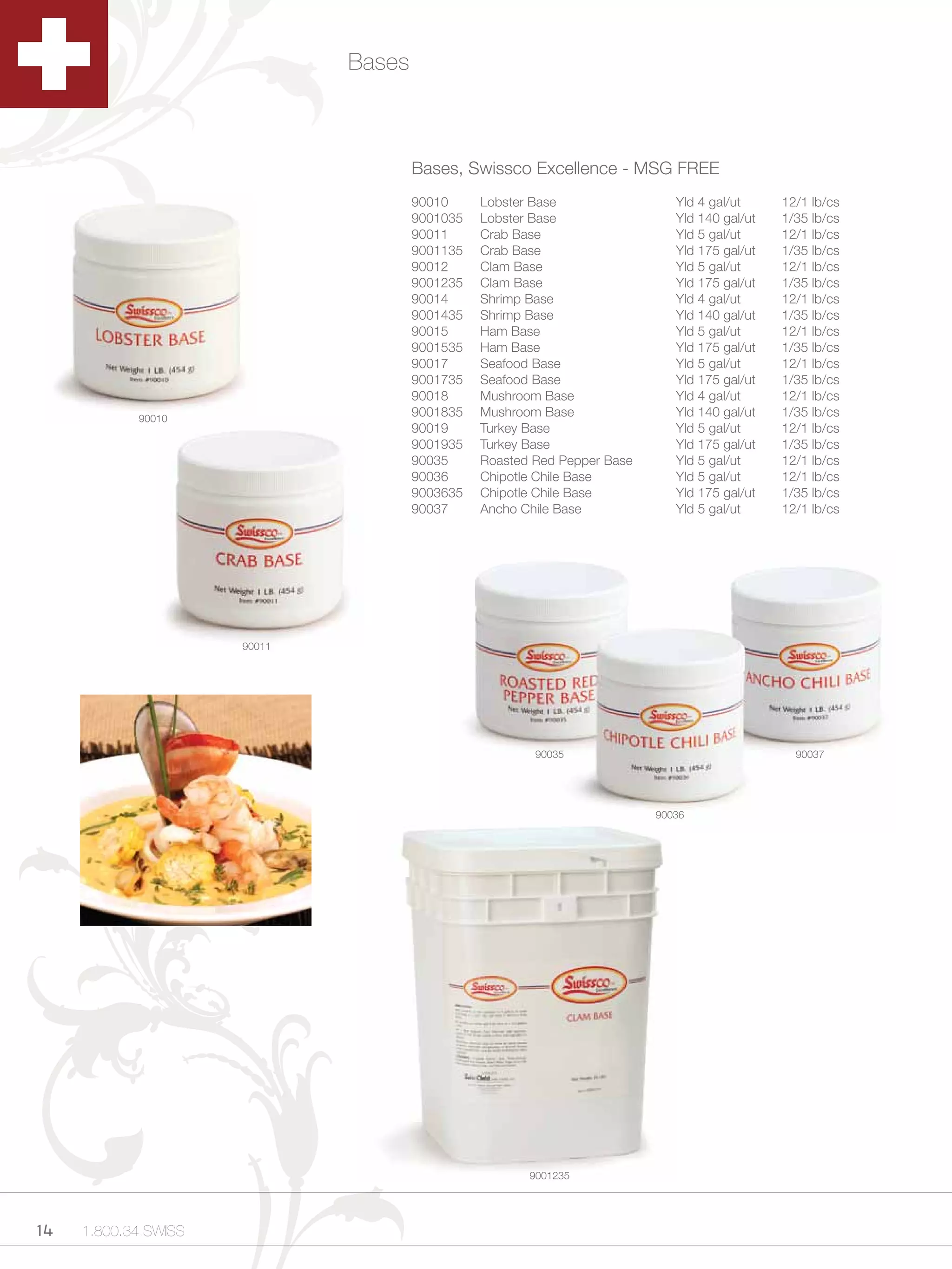 Bases



                                      Bases, Swissco Excellence - MSG FREE
                                      90010     Lobster Base                 Yld 4 gal/ut     12/1 lb/cs
                                      9001035   Lobster Base                 Yld 140 gal/ut   1/35 lb/cs
                                      90011     Crab Base                    Yld 5 gal/ut     12/1 lb/cs
                                      9001135   Crab Base                    Yld 175 gal/ut   1/35 lb/cs
                                      90012     Clam Base                    Yld 5 gal/ut     12/1 lb/cs
                                      9001235   Clam Base                    Yld 175 gal/ut   1/35 lb/cs
                                      90014     Shrimp Base                  Yld 4 gal/ut     12/1 lb/cs
                                      9001435   Shrimp Base                  Yld 140 gal/ut   1/35 lb/cs
                                      90015     Ham Base                     Yld 5 gal/ut     12/1 lb/cs
                                      9001535   Ham Base                     Yld 175 gal/ut   1/35 lb/cs
                                      90017     Seafood Base                 Yld 5 gal/ut     12/1 lb/cs
                                      9001735   Seafood Base                 Yld 175 gal/ut   1/35 lb/cs
                                      90018     Mushroom Base                Yld 4 gal/ut     12/1 lb/cs
            90010
                                      9001835   Mushroom Base                Yld 140 gal/ut   1/35 lb/cs
                                      90019     Turkey Base                  Yld 5 gal/ut     12/1 lb/cs
                                      9001935   Turkey Base                  Yld 175 gal/ut   1/35 lb/cs
                                      90035     Roasted Red Pepper Base      Yld 5 gal/ut     12/1 lb/cs
                                      90036     Chipotle Chile Base          Yld 5 gal/ut     12/1 lb/cs
                                      9003635   Chipotle Chile Base          Yld 175 gal/ut   1/35 lb/cs
                                      90037     Ancho Chile Base             Yld 5 gal/ut     12/1 lb/cs




                      90011




                                                        90035                                   90037




                                                                          90036




                                                       9001235




14   1.800.34.SWISS
 