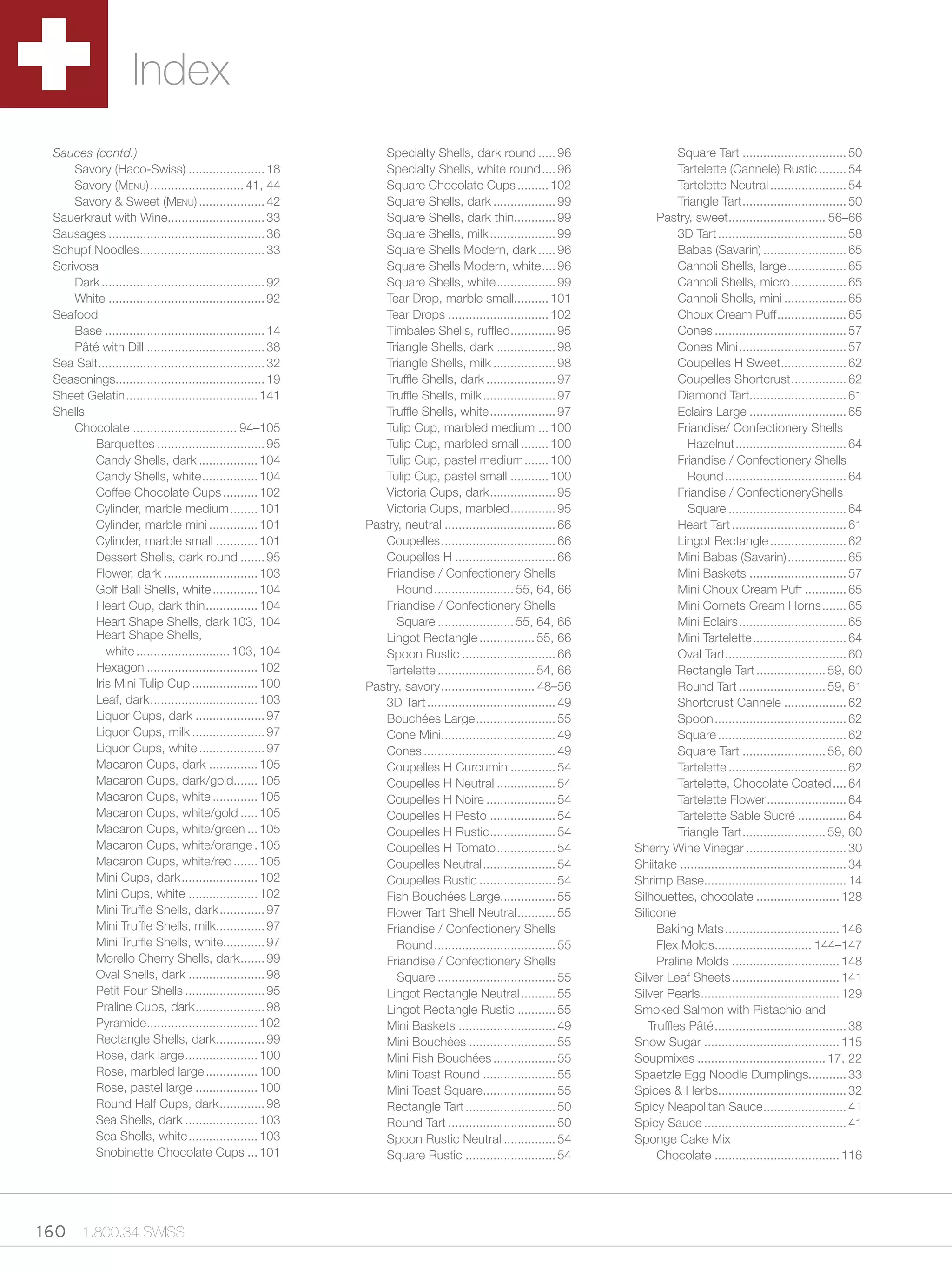 Index
  Sauces (contd.)                                                   Specialty Shells, dark round ..... 96                        Square Tart .............................. 50
      Savory (Haco-Swiss) ...................... 18                 Specialty Shells, white round .... 96                        Tartelette (Cannele) Rustic ........ 54
      Savory (Menu) ........................... 41, 44              Square Chocolate Cups ......... 102                          Tartelette Neutral ...................... 54
      Savory & Sweet (Menu) ................... 42                  Square Shells, dark .................. 99                    Triangle Tart .............................. 50
  Sauerkraut with Wine............................ 33               Square Shells, dark thin............ 99                 Pastry, sweet ............................ 56–66
  Sausages ............................................. 36         Square Shells, milk ................... 99                   3D Tart ..................................... 58
  Schupf Noodles .................................... 33            Square Shells Modern, dark ..... 96                          Babas (Savarin) ........................ 65
  Scrivosa                                                          Square Shells Modern, white .... 96                          Cannoli Shells, large ................. 65
      Dark ............................................... 92       Square Shells, white ................. 99                    Cannoli Shells, micro ................ 65
      White ............................................. 92        Tear Drop, marble small.......... 101                        Cannoli Shells, mini .................. 65
  Seafood                                                           Tear Drops ............................. 102                 Choux Cream Puff .................... 65
      Base .............................................. 14        Timbales Shells, ruffled ............. 95                    Cones ...................................... 57
      Pâté with Dill .................................. 38          Triangle Shells, dark ................. 98                   Cones Mini ............................... 57
  Sea Salt ................................................ 32      Triangle Shells, milk .................. 98                  Coupelles H Sweet................... 62
  Seasonings........................................... 19          Truffle Shells, dark .................... 97                 Coupelles Shortcrust ................ 62
  Sheet Gelatin ...................................... 141          Truffle Shells, milk ..................... 97                Diamond Tart............................ 61
  Shells                                                            Truffle Shells, white ................... 97                 Eclairs Large ............................ 65
      Chocolate .............................. 94–105               Tulip Cup, marbled medium ... 100                            Friandise/ Confectionery Shells
          Barquettes ............................... 95             Tulip Cup, marbled small ........ 100                          Hazelnut ................................ 64
          Candy Shells, dark ................. 104                  Tulip Cup, pastel medium ....... 100                         Friandise / Confectionery Shells
          Candy Shells, white ................ 104                  Tulip Cup, pastel small ........... 100                        Round ................................... 64
          Coffee Chocolate Cups .......... 102                      Victoria Cups, dark................... 95                    Friandise / ConfectioneryShells
          Cylinder, marble medium ........ 101                      Victoria Cups, marbled ............. 95                        Square .................................. 64
          Cylinder, marble mini .............. 101               Pastry, neutral ................................ 66             Heart Tart ................................. 61
          Cylinder, marble small ............ 101                   Coupelles ................................. 66               Lingot Rectangle ...................... 62
          Dessert Shells, dark round ....... 95                     Coupelles H ............................. 66                 Mini Babas (Savarin) ................. 65
          Flower, dark ........................... 103              Friandise / Confectionery Shells                             Mini Baskets ............................ 57
          Golf Ball Shells, white ............. 104                    Round ....................... 55, 64, 66                  Mini Choux Cream Puff ............ 65
          Heart Cup, dark thin ............... 104                  Friandise / Confectionery Shells                             Mini Cornets Cream Horns ....... 65
          Heart Shape Shells, dark 103, 104                            Square ...................... 55, 64, 66                  Mini Eclairs ............................... 65
          Heart Shape Shells,                                       Lingot Rectangle ................ 55, 66                     Mini Tartelette ........................... 64
             white ........................... 103, 104             Spoon Rustic ........................... 66                  Oval Tart ................................... 60
          Hexagon ................................ 102              Tartelette ............................ 54, 66               Rectangle Tart .................... 59, 60
          Iris Mini Tulip Cup ................... 100            Pastry, savory ........................... 48–56                Round Tart ......................... 59, 61
          Leaf, dark ............................... 103            3D Tart ..................................... 49             Shortcrust Cannele .................. 62
          Liquor Cups, dark .................... 97                 Bouchées Large ....................... 55                    Spoon ...................................... 62
          Liquor Cups, milk ..................... 97                Cone Mini................................. 49                Square ..................................... 62
          Liquor Cups, white ................... 97                 Cones ...................................... 49              Square Tart ........................ 58, 60
          Macaron Cups, dark .............. 105                     Coupelles H Curcumin ............. 54                        Tartelette .................................. 62
          Macaron Cups, dark/gold....... 105                        Coupelles H Neutral ................. 54                     Tartelette, Chocolate Coated .... 64
          Macaron Cups, white ............. 105                     Coupelles H Noire .................... 54                    Tartelette Flower ....................... 64
          Macaron Cups, white/gold ..... 105                        Coupelles H Pesto ................... 54                     Tartelette Sable Sucré .............. 64
          Macaron Cups, white/green ... 105                         Coupelles H Rustic ................... 54                    Triangle Tart ........................ 59, 60
          Macaron Cups, white/orange . 105                          Coupelles H Tomato ................. 54            Sherry Wine Vinegar ............................. 30
          Macaron Cups, white/red ....... 105                       Coupelles Neutral ..................... 54         Shiitake ................................................ 34
          Mini Cups, dark ...................... 102                Coupelles Rustic ...................... 54         Shrimp Base......................................... 14
          Mini Cups, white .................... 102                 Fish Bouchées Large................ 55             Silhouettes, chocolate ........................ 128
          Mini Truffle Shells, dark ............. 97                Flower Tart Shell Neutral ........... 55           Silicone
          Mini Truffle Shells, milk.............. 97                Friandise / Confectionery Shells                        Baking Mats ................................. 146
          Mini Truffle Shells, white............ 97                    Round ................................... 55         Flex Molds............................ 144–147
          Morello Cherry Shells, dark ....... 99                    Friandise / Confectionery Shells                        Praline Molds ............................... 148
          Oval Shells, dark ...................... 98                  Square .................................. 55    Silver Leaf Sheets ............................... 141
          Petit Four Shells ....................... 95              Lingot Rectangle Neutral .......... 55             Silver Pearls ........................................ 129
          Praline Cups, dark .................... 98                Lingot Rectangle Rustic ........... 55             Smoked Salmon with Pistachio and
          Pyramide ................................ 102             Mini Baskets ............................ 49          Truffles Pâté ...................................... 38
          Rectangle Shells, dark .............. 99                  Mini Bouchées ......................... 55         Snow Sugar ....................................... 115
          Rose, dark large ..................... 100                Mini Fish Bouchées .................. 55           Soupmixes ..................................... 17, 22
          Rose, marbled large ............... 100                   Mini Toast Round ..................... 55          Spaetzle Egg Noodle Dumplings........... 33
          Rose, pastel large .................. 100                 Mini Toast Square..................... 55          Spices & Herbs..................................... 32
          Round Half Cups, dark ............. 98                    Rectangle Tart .......................... 50       Spicy Neapolitan Sauce ........................ 41
          Sea Shells, dark ..................... 103                Round Tart ............................... 50      Spicy Sauce ......................................... 41
          Sea Shells, white .................... 103                Spoon Rustic Neutral ............... 54            Sponge Cake Mix
          Snobinette Chocolate Cups ... 101                         Square Rustic .......................... 54             Chocolate .................................... 116




160 1.800.34.SWISS
 