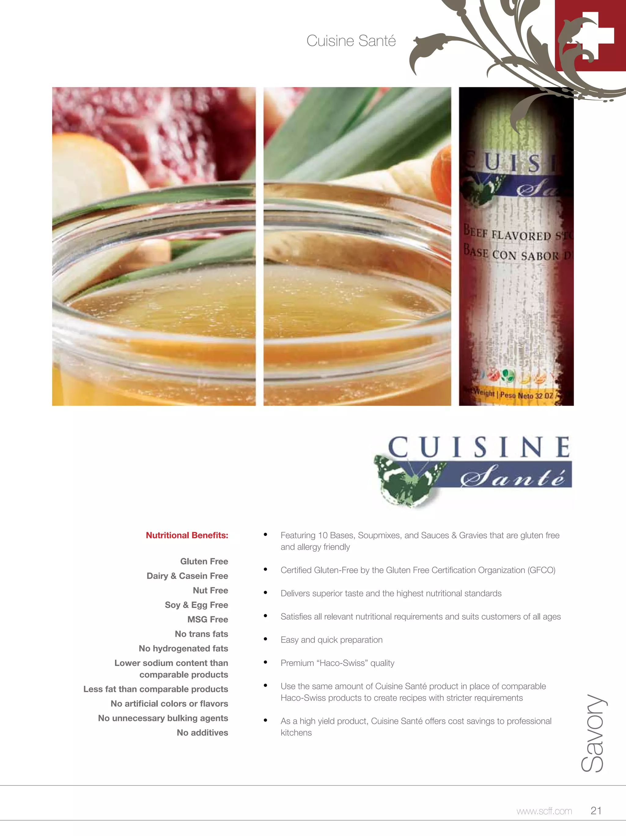Cuisine Santé




               Nutritional Benefits:    •	   Featuring 10 Bases, Soupmixes, and Sauces & Gravies that are gluten free
                                             and allergy friendly
                        Gluten Free
               Dairy & Casein Free
                                        •	   Certified Gluten-Free by the Gluten Free Certification Organization (GFCO)

                           Nut Free     •	   Delivers superior taste and the highest nutritional standards
                    Soy & Egg Free
                          MSG Free      •	   Satisfies all relevant nutritional requirements and suits customers of all ages

                      No trans fats
                                        •	   Easy and quick preparation
             No hydrogenated fats
       Lower sodium content than        •	   Premium “Haco-Swiss” quality
            comparable products
Less fat than comparable products       •	   Use the same amount of Cuisine Santé product in place of comparable
                                             Haco-Swiss products to create recipes with stricter requirements
                                                                                                                               Savory


      No artificial colors or flavors
   No unnecessary bulking agents        •	   As a high yield product, Cuisine Santé offers cost savings to professional
                       No additives          kitchens




                                                                                                               www.scff.com      21
 