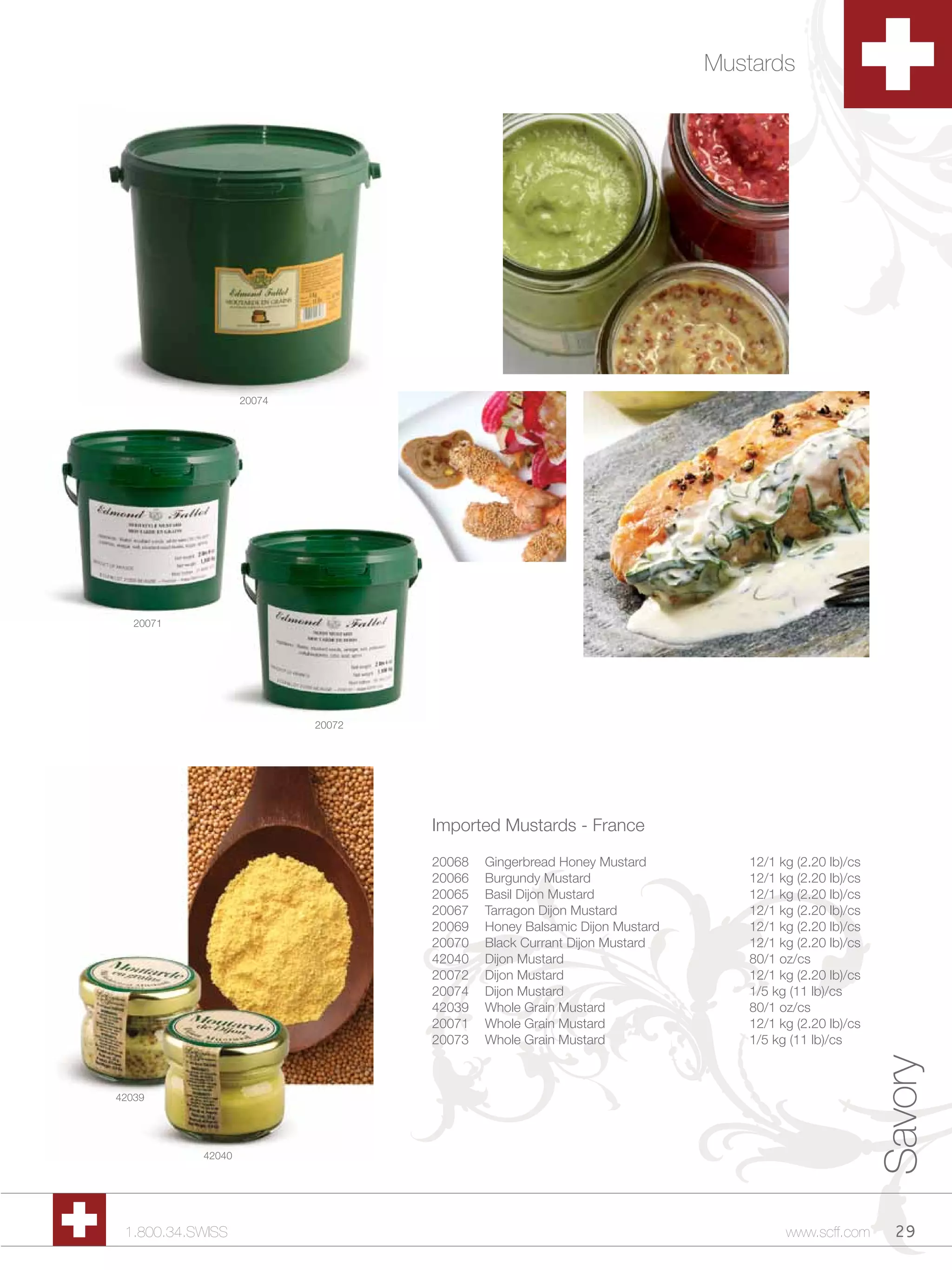 Mustards




                   20074




   20071




                           20072




                                   Imported Mustards - France

                                   20068   Gingerbread Honey Mustard         12/1 kg (2.20 lb)/cs
                                   20066   Burgundy Mustard                  12/1 kg (2.20 lb)/cs
                                   20065   Basil Dijon Mustard               12/1 kg (2.20 lb)/cs
                                   20067   Tarragon Dijon Mustard            12/1 kg (2.20 lb)/cs
                                   20069   Honey Balsamic Dijon Mustard      12/1 kg (2.20 lb)/cs
                                   20070   Black Currant Dijon Mustard       12/1 kg (2.20 lb)/cs
                                   42040   Dijon Mustard                     80/1 oz/cs
                                   20072   Dijon Mustard                     12/1 kg (2.20 lb)/cs
                                   20074   Dijon Mustard                     1/5 kg (11 lb)/cs
                                   42039   Whole Grain Mustard               80/1 oz/cs
                                   20071   Whole Grain Mustard               12/1 kg (2.20 lb)/cs
                                   20073   Whole Grain Mustard               1/5 kg (11 lb)/cs
                                                                                                    Savory



42039




           42040




 1.800.34.SWISS                                                                    www.scff.com       29
 