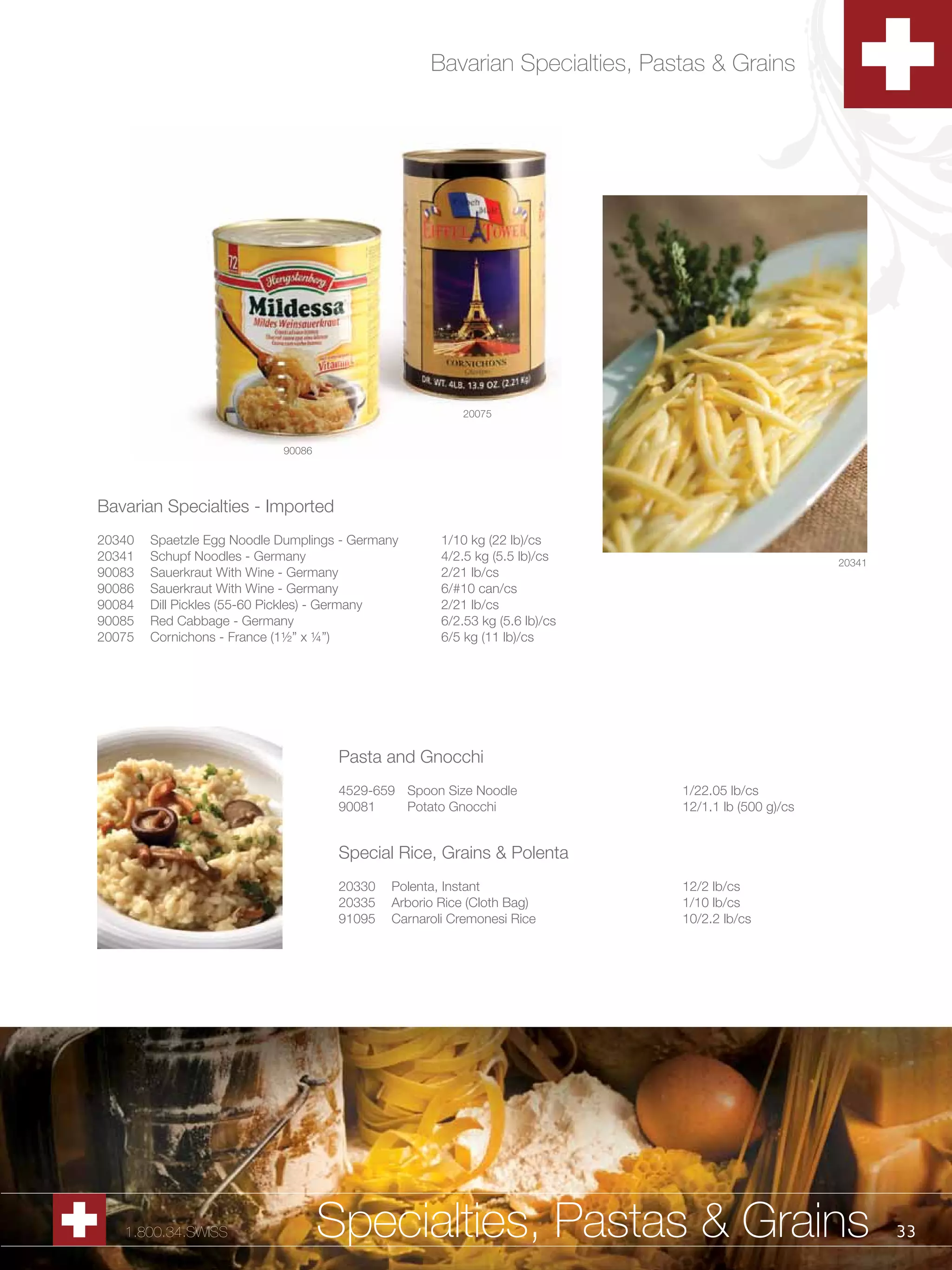 Bavarian Specialties, Pastas & Grains




                                                         20075


                            90086




Bavarian Specialties - Imported
20340   Spaetzle Egg Noodle Dumplings - Germany      1/10 kg (22 lb)/cs
20341   Schupf Noodles - Germany                     4/2.5 kg (5.5 lb)/cs                           20341
90083   Sauerkraut With Wine - Germany               2/21 lb/cs
90086   Sauerkraut With Wine - Germany               6/#10 can/cs
90084   Dill Pickles (55-60 Pickles) - Germany       2/21 lb/cs
90085   Red Cabbage - Germany                        6/2.53 kg (5.6 lb)/cs
20075   Cornichons - France (1½” x ¼”)               6/5 kg (11 lb)/cs




                                     Pasta and Gnocchi
                                     4529-659 Spoon Size Noodle              1/22.05 lb/cs
                                     90081    Potato Gnocchi                 12/1.1 lb (500 g)/cs


                                     Special Rice, Grains & Polenta
                                     20330   Polenta, Instant                12/2 lb/cs
                                     20335   Arborio Rice (Cloth Bag)        1/10 lb/cs
                                     91095   Carnaroli Cremonesi Rice        10/2.2 lb/cs




   1.800.34.SWISS                   Specialties, Pastas & Grains                                            33
 