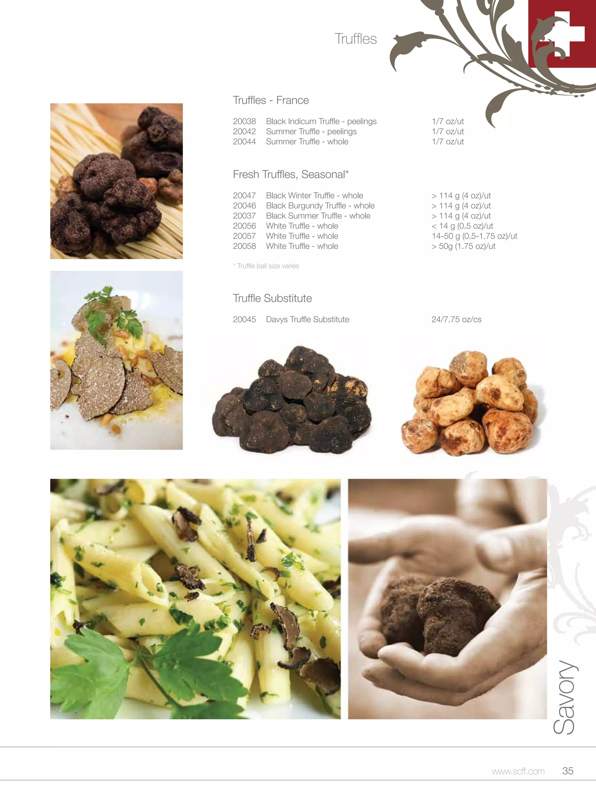 Truffles



Truffles - France
20038        Black Indicum Truffle - peelings   1/7 oz/ut
20042        Summer Truffle - peelings          1/7 oz/ut
20044        Summer Truffle - whole             1/7 oz/ut



Fresh Truffles, Seasonal*
20047        Black Winter Truffle - whole       > 114 g (4 oz)/ut
20046        Black Burgundy Truffle - whole     > 114 g (4 oz)/ut
20037        Black Summer Truffle - whole       > 114 g (4 oz)/ut
20056        White Truffle - whole              < 14 g (0.5 oz)/ut
20057        White Truffle - whole              14-50 g (0.5-1.75 oz)/ut
20058        White Truffle - whole              > 50g (1.75 oz)/ut

* Truffle ball size varies



Truffle Substitute
20045        Davys Truffle Substitute           24/7.75 oz/cs




                                                                               Savory




                                                                www.scff.com     35
 