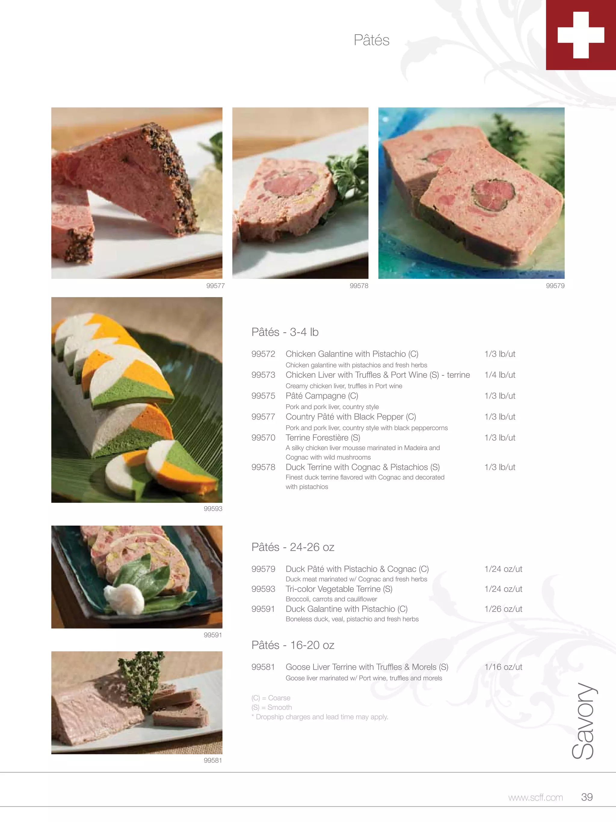 Pâtés




99577                                    99578                                               99579




        Pâtés - 3-4 lb
        99572     Chicken Galantine with Pistachio (C)                        1/3 lb/ut
                  Chicken galantine with pistachios and fresh herbs
        99573     Chicken Liver with Truffles & Port Wine (S) - terrine       1/4 lb/ut
                  Creamy chicken liver, truffles in Port wine
        99575     Pâté Campagne (C)                                           1/3 lb/ut
                  Pork and pork liver, country style
        99577     Country Pâté with Black Pepper (C)                          1/3 lb/ut
                  Pork and pork liver, country style with black peppercorns
        99570     Terrine Forestière (S)                                      1/3 lb/ut
                  A silky chicken liver mousse marinated in Madeira and
                  Cognac with wild mushrooms
        99578     Duck Terrine with Cognac & Pistachios (S)                   1/3 lb/ut
                  Finest duck terrine flavored with Cognac and decorated
                  with pistachios


99593




        Pâtés - 24-26 oz
        99579     Duck Pâté with Pistachio & Cognac (C)                       1/24 oz/ut
                  Duck meat marinated w/ Cognac and fresh herbs
        99593     Tri-color Vegetable Terrine (S)                             1/24 oz/ut
                  Broccoli, carrots and cauliflower
        99591     Duck Galantine with Pistachio (C)                           1/26 oz/ut
                  Boneless duck, veal, pistachio and fresh herbs

99591
        Pâtés - 16-20 oz
        99581     Goose Liver Terrine with Truffles & Morels (S)              1/16 oz/ut
                  Goose liver marinated w/ Port wine, truffles and morels
                                                                                                     Savory


        (C) = Coarse
        (S) = Smooth
        * Dropship charges and lead time may apply.




99581




                                                                                     www.scff.com      39
 