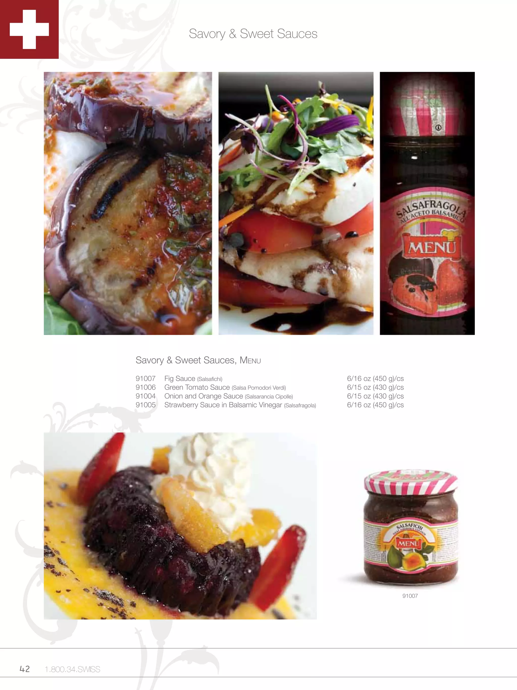 Savory & Sweet Sauces




                      Savory & Sweet Sauces, Menu
                      91007   Fig Sauce (Salsafichi)                                6/16 oz (450 g)/cs
                      91006   Green Tomato Sauce (Salsa Pomodori Verdi)             6/15 oz (430 g)/cs
                      91004   Onion and Orange Sauce (Salsarancia Cipolle)          6/15 oz (430 g)/cs
                      91005   Strawberry Sauce in Balsamic Vinegar (Salsafragola)   6/16 oz (450 g)/cs




                                                                                                     91007




42   1.800.34.SWISS
 