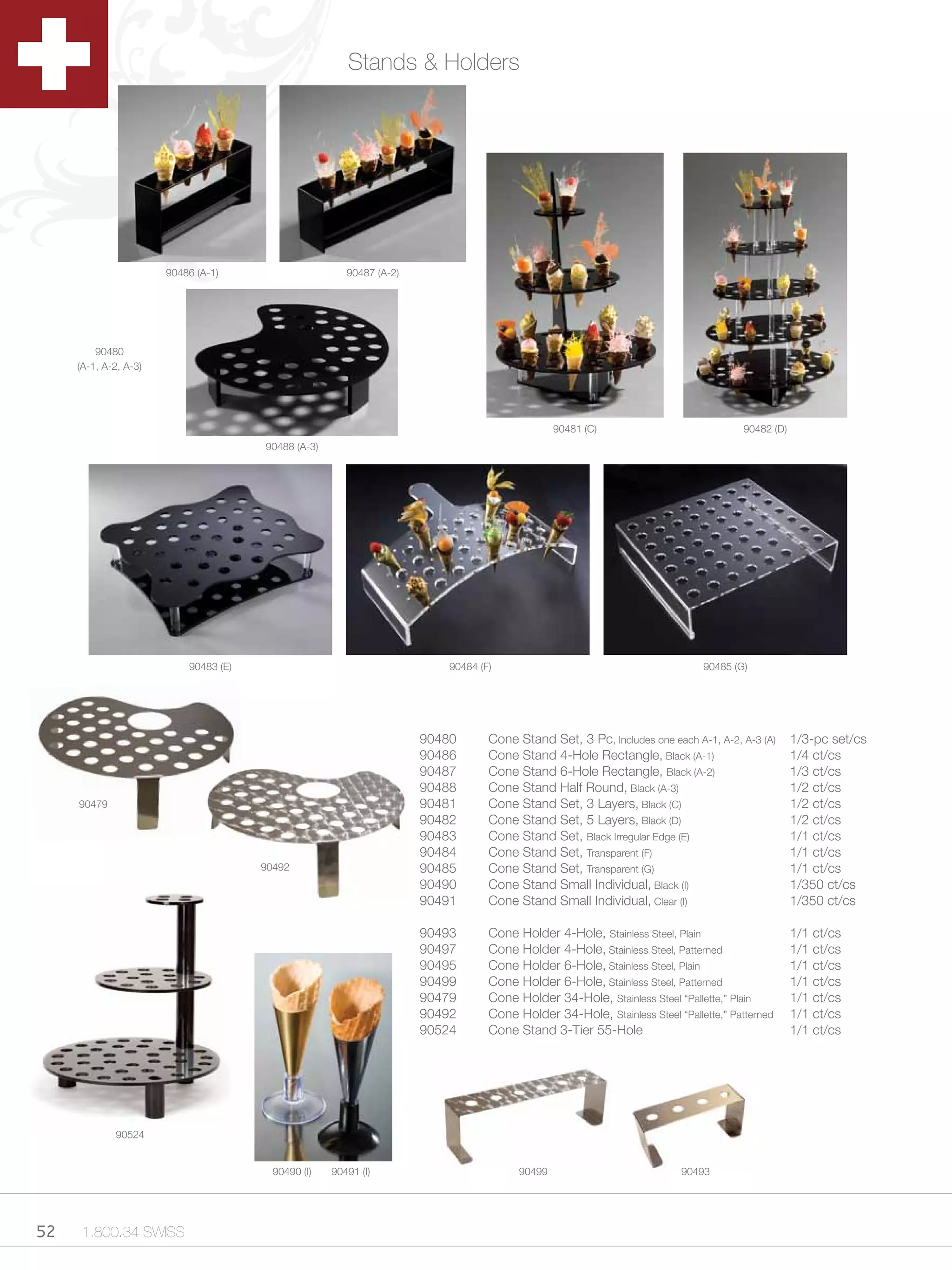 Stands & Holders




                       90486 (A-1)                      90487 (A-2)




         90480
     (A-1, A-2, A-3)




                                                                                                90481 (C)                            90482 (D)
                                       90488 (A-3)




                           90483 (E)                                      90484 (F)                                          90485 (G)




                                                                      90480       Cone Stand Set, 3 Pc, Includes one each A-1, A-2, A-3 (A)      1/3-pc set/cs
                                                                      90486       Cone Stand 4-Hole Rectangle, Black (A-1)                       1/4 ct/cs
                                                                      90487       Cone Stand 6-Hole Rectangle, Black (A-2)                       1/3 ct/cs
                                                                      90488       Cone Stand Half Round, Black (A-3)                             1/2 ct/cs
     90479                                                            90481       Cone Stand Set, 3 Layers, Black (C)                            1/2 ct/cs
                                                                      90482       Cone Stand Set, 5 Layers, Black (D)                            1/2 ct/cs
                                                                      90483       Cone Stand Set, Black Irregular Edge (E)                       1/1 ct/cs
                                                                      90484       Cone Stand Set, Transparent (F)                                1/1 ct/cs
                                       90492                          90485       Cone Stand Set, Transparent (G)                                1/1 ct/cs
                                                                      90490       Cone Stand Small Individual, Black (I)                         1/350 ct/cs
                                                                      90491       Cone Stand Small Individual, Clear (I)                         1/350 ct/cs

                                                                      90493       Cone Holder 4-Hole, Stainless Steel, Plain                     1/1 ct/cs
                                                                      90497       Cone Holder 4-Hole, Stainless Steel, Patterned                 1/1 ct/cs
                                                                      90495       Cone Holder 6-Hole, Stainless Steel, Plain                     1/1 ct/cs
                                                                      90499       Cone Holder 6-Hole, Stainless Steel, Patterned                 1/1 ct/cs
                                                                      90479       Cone Holder 34-Hole, Stainless Steel “Pallette,” Plain         1/1 ct/cs
                                                                      90492       Cone Holder 34-Hole, Stainless Steel “Pallette,” Patterned     1/1 ct/cs
                                                                      90524       Cone Stand 3-Tier 55-Hole                                      1/1 ct/cs




             90524


                                         90490 (I)   90491 (I)                          90499                            90493




52    1.800.34.SWISS
 