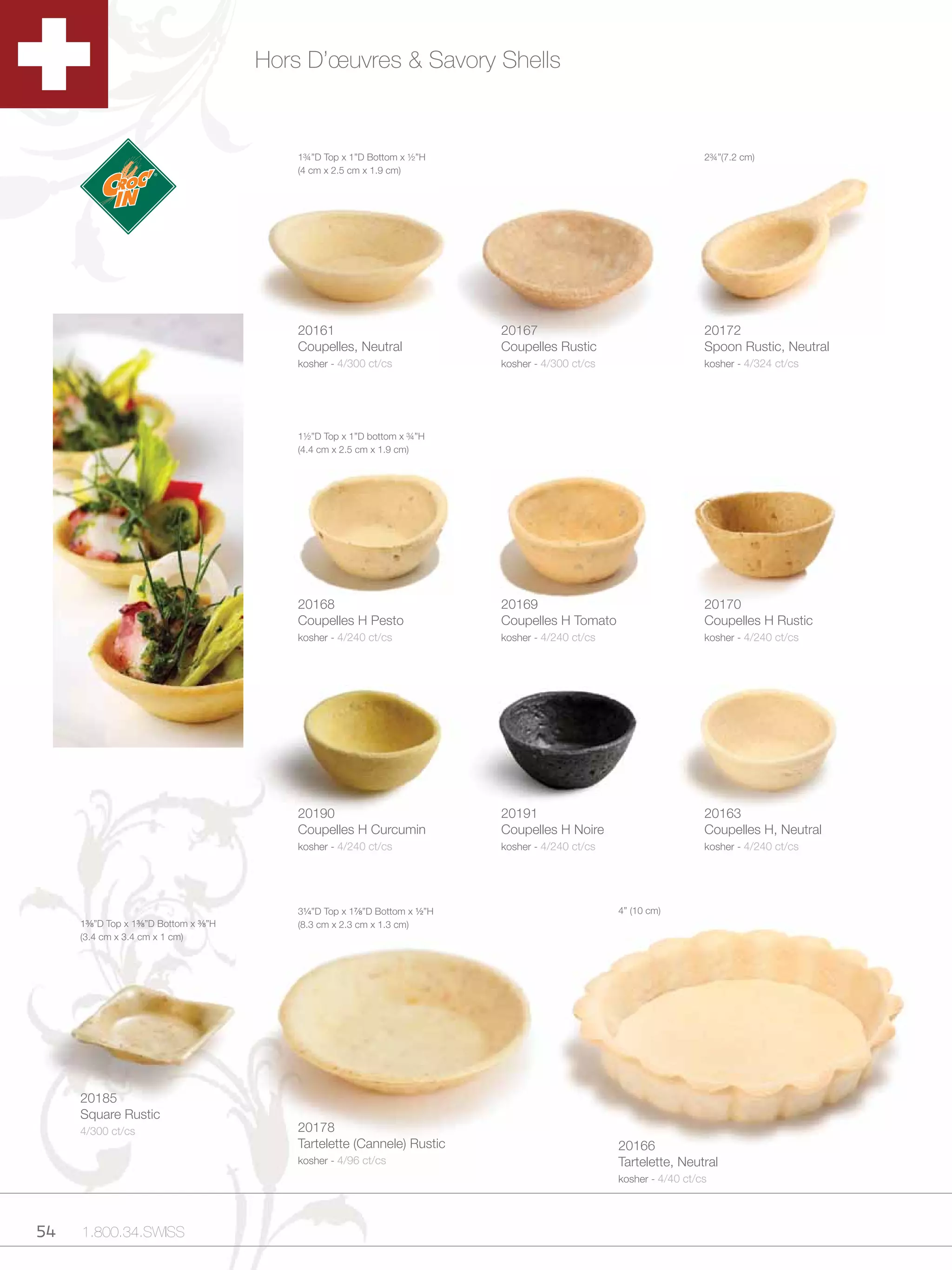 Hors D’œuvres & Savory Shells


                                              1¾”D Top x 1”D Bottom x ½”H                                                   2¾”(7.2 cm)
                                              (4 cm x 2.5 cm x 1.9 cm)




                                              20161                                20167                                    20172
                                              Coupelles, Neutral                   Coupelles Rustic                         Spoon Rustic, Neutral
                                              kosher - 4/300 ct/cs                 kosher - 4/300 ct/cs                     kosher - 4/324 ct/cs




                                              1½”D Top x 1”D bottom x ¾”H
                                              (4.4 cm x 2.5 cm x 1.9 cm)




                                              20168                                20169                                    20170
                                              Coupelles H Pesto                    Coupelles H Tomato                       Coupelles H Rustic
                                              kosher - 4/240 ct/cs                 kosher - 4/240 ct/cs                     kosher - 4/240 ct/cs




                                              20190                                20191                                    20163
                                              Coupelles H Curcumin                 Coupelles H Noire                        Coupelles H, Neutral
                                              kosher - 4/240 ct/cs                 kosher - 4/240 ct/cs                     kosher - 4/240 ct/cs




                                              3Zv”D Top x 1M,”D Bottom x Zx”H                          4” (10 cm)
     1C,”D Top x 1C,”D Bottom x C,”H       (8.3 cm x 2.3 cm x 1.3 cm)
     (3.4 cm x 3.4 cm x 1 cm)




     20185
     Square Rustic
     4/300 ct/cs                              20178
                                              Tartelette (Cannele) Rustic                                 20166
                                              kosher - 4/96 ct/cs                                         Tartelette, Neutral
                                                                                                          kosher - 4/40 ct/cs




54   1.800.34.SWISS
 