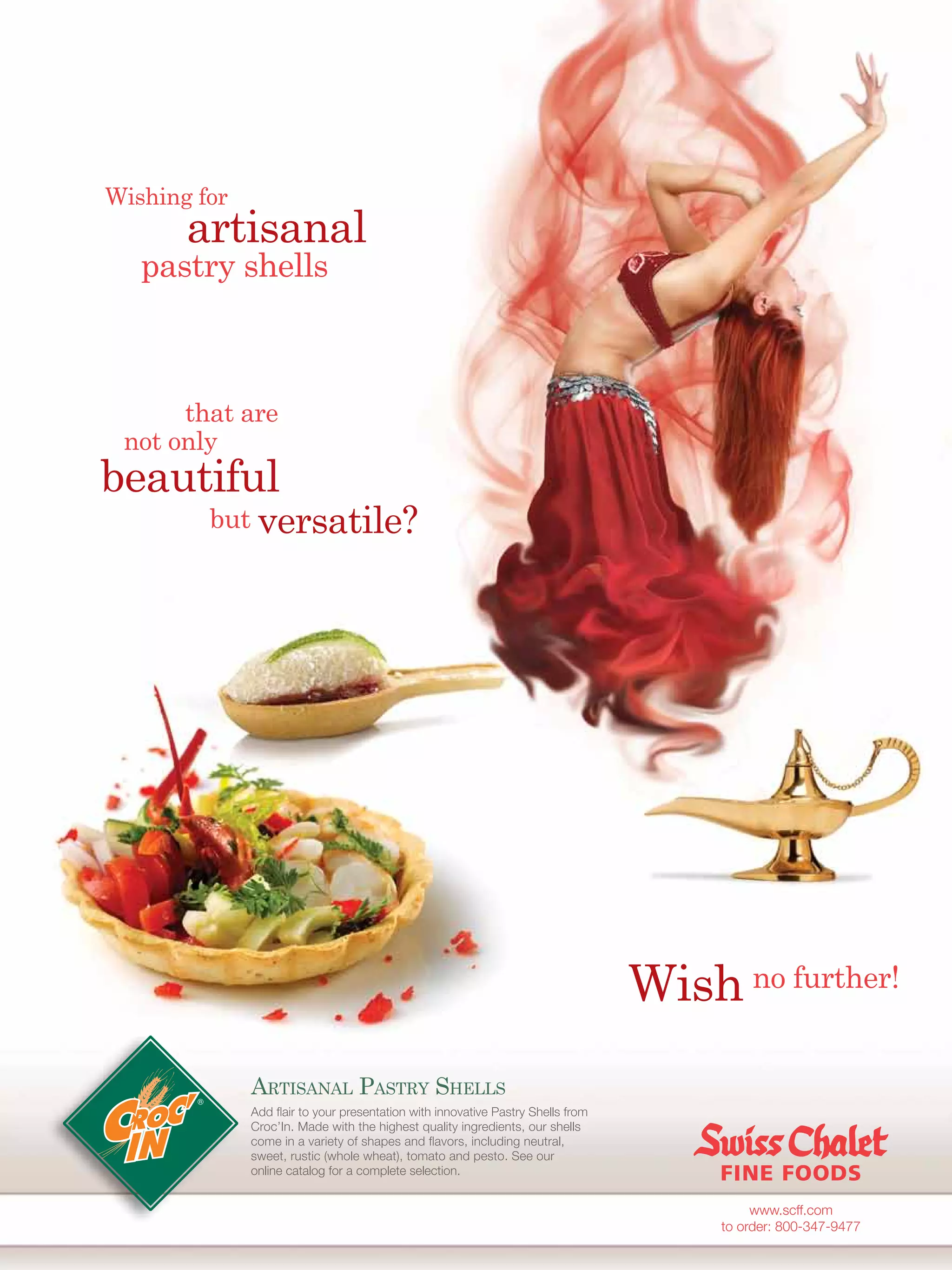 Wishing for
       artisanal
   pastry shells



      that are
 not only
beautiful
         but versatile?




                                                                                 Wish no further!
              ARTISANAL PASTRY SHELLS
              Add ﬂair to your presentation with innovative Pastry Shells from
              Croc’In. Made with the highest quality ingredients, our shells
              come in a variety of shapes and ﬂavors, including neutral,
              sweet, rustic (whole wheat), tomato and pesto. See our
              online catalog for a complete selection.


                                                                                           www.scff.com
                                                                                      to order: 800-347-9477
 