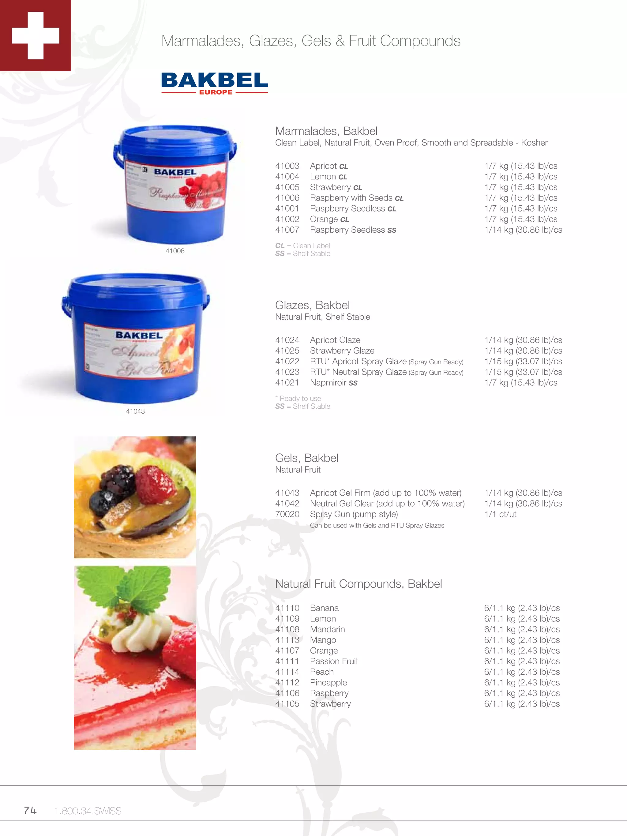 Marmalades, Glazes, Gels & Fruit Compounds




                                             Marmalades, Bakbel
                                             Clean Label, Natural Fruit, Oven Proof, Smooth and Spreadable - Kosher

                                             41003     Apricot CL                                   1/7 kg (15.43 lb)/cs
                                             41004     Lemon CL                                     1/7 kg (15.43 lb)/cs
                                             41005     Strawberry CL                                1/7 kg (15.43 lb)/cs
                                             41006     Raspberry with Seeds CL                      1/7 kg (15.43 lb)/cs
                                             41001     Raspberry Seedless CL                        1/7 kg (15.43 lb)/cs
                                             41002     Orange CL                                    1/7 kg (15.43 lb)/cs
                                             41007     Raspberry Seedless SS                        1/14 kg (30.86 lb)/cs
                                             CL = Clean Label
                              41006          SS = Shelf Stable




                                             Glazes, Bakbel
                                             Natural Fruit, Shelf Stable

                                             41024     Apricot Glaze                                1/14 kg (30.86 lb)/cs
                                             41025     Strawberry Glaze                             1/14 kg (30.86 lb)/cs
                                             41022     RTU* Apricot Spray Glaze (Spray Gun Ready)   1/15 kg (33.07 lb)/cs
                                             41023     RTU* Neutral Spray Glaze (Spray Gun Ready)   1/15 kg (33.07 lb)/cs
                                             41021     Napmiroir SS                                 1/7 kg (15.43 lb)/cs
                                             * Ready to use
                                             SS = Shelf Stable
                      41043




                                             Gels, Bakbel
                                             Natural Fruit

                                             41043     Apricot Gel Firm (add up to 100% water)      1/14 kg (30.86 lb)/cs
                                             41042     Neutral Gel Clear (add up to 100% water)     1/14 kg (30.86 lb)/cs
                                             70020     Spray Gun (pump style)                       1/1 ct/ut
                                                       Can be used with Gels and RTU Spray Glazes




                                             Natural Fruit Compounds, Bakbel

                                             41110     Banana                                       6/1.1 kg (2.43 lb)/cs
                                             41109     Lemon                                        6/1.1 kg (2.43 lb)/cs
                                             41108     Mandarin                                     6/1.1 kg (2.43 lb)/cs
                                             41113     Mango                                        6/1.1 kg (2.43 lb)/cs
                                             41107     Orange                                       6/1.1 kg (2.43 lb)/cs
                                             41111     Passion Fruit                                6/1.1 kg (2.43 lb)/cs
                                             41114     Peach                                        6/1.1 kg (2.43 lb)/cs
                                             41112     Pineapple                                    6/1.1 kg (2.43 lb)/cs
                                             41106     Raspberry                                    6/1.1 kg (2.43 lb)/cs
                                             41105     Strawberry                                   6/1.1 kg (2.43 lb)/cs




74   1.800.34.SWISS
 