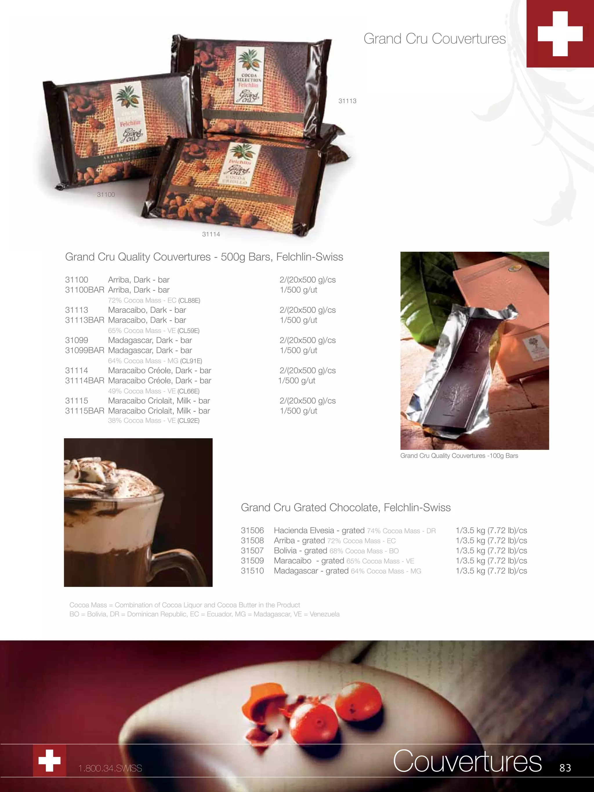 Grand Cru Couvertures



                                                                                    31113




         31100




                                          31114


Grand Cru Quality Couvertures - 500g Bars, Felchlin-Swiss

31100    Arriba, Dark - bar                                       2/(20x500 g)/cs
31100BAR Arriba, Dark - bar                                       1/500 g/ut
            72% Cocoa Mass - EC (CL88E)
31113    Maracaibo, Dark - bar                                    2/(20x500 g)/cs
31113BAR Maracaibo, Dark - bar                                    1/500 g/ut
            65% Cocoa Mass - VE (CL59E)
31099    Madagascar, Dark - bar                                   2/(20x500 g)/cs
31099BAR Madagascar, Dark - bar                                   1/500 g/ut
            64% Cocoa Mass - MG (CL91E)
31114    Maracaibo Créole, Dark - bar                            2/(20x500 g)/cs
31114BAR Maracaibo Créole, Dark - bar                            1/500 g/ut
            49% Cocoa Mass - VE (CL66E)
31115    Maracaibo Criolait, Milk - bar                           2/(20x500 g)/cs
31115BAR Maracaibo Criolait, Milk - bar                           1/500 g/ut
            38% Cocoa Mass - VE (CL92E)




                                                                                                   Grand Cru Quality Couvertures -100g Bars




                                                      Grand Cru Grated Chocolate, Felchlin-Swiss

                                                      31506     Hacienda Elvesia - grated 74% Cocoa Mass - DR        1/3.5 kg (7.72 lb)/cs
                                                      31508     Arriba - grated 72% Cocoa Mass - EC                  1/3.5 kg (7.72 lb)/cs
                                                      31507     Bolivia - grated 68% Cocoa Mass - BO                 1/3.5 kg (7.72 lb)/cs
                                                      31509     Maracaibo - grated 65% Cocoa Mass - VE               1/3.5 kg (7.72 lb)/cs
                                                      31510     Madagascar - grated 64% Cocoa Mass - MG              1/3.5 kg (7.72 lb)/cs



 Cocoa Mass = Combination of Cocoa Liquor and Cocoa Butter in the Product
 BO = Bolivia, DR = Dominican Republic, EC = Ecuador, MG = Madagascar, VE = Venezuela




   1.800.34.SWISS                                                                                Couvertures                                  83
 
