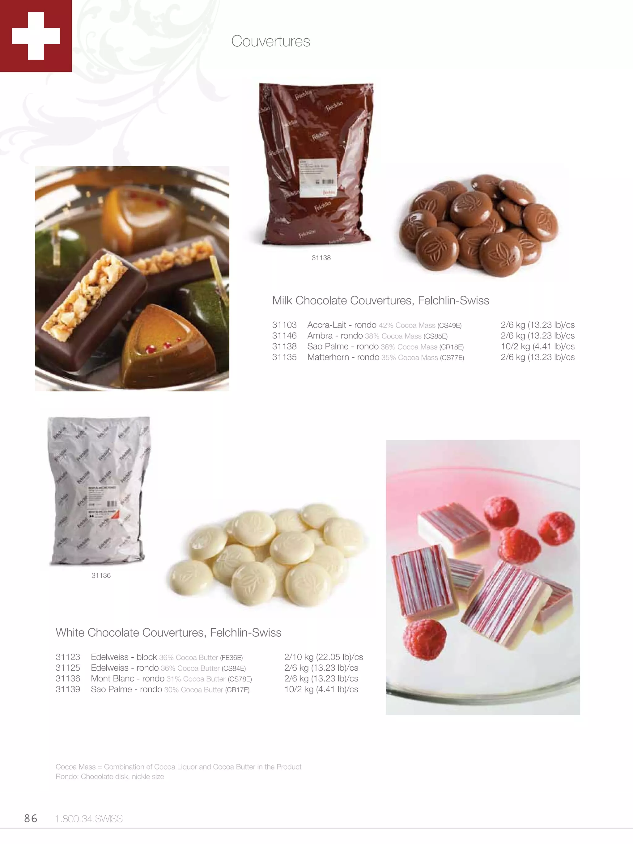Couvertures




                                                                                 31138




                                                                    Milk Chocolate Couvertures, Felchlin-Swiss

                                                                    31103       Accra-Lait - rondo 42% Cocoa Mass (CS49E)   2/6 kg (13.23 lb)/cs
                                                                    31146       Ambra - rondo 38% Cocoa Mass (CS85E)        2/6 kg (13.23 lb)/cs
                                                                    31138       Sao Palme - rondo 36% Cocoa Mass (CR18E)    10/2 kg (4.41 lb)/cs
                                                                    31135       Matterhorn - rondo 35% Cocoa Mass (CS77E)   2/6 kg (13.23 lb)/cs




               31136




     White Chocolate Couvertures, Felchlin-Swiss

     31123     Edelweiss - block 36% Cocoa Butter (FE36E)              2/10 kg (22.05 lb)/cs
     31125     Edelweiss - rondo 36% Cocoa Butter (CS84E)              2/6 kg (13.23 lb)/cs
     31136     Mont Blanc - rondo 31% Cocoa Butter (CS78E)             2/6 kg (13.23 lb)/cs
     31139     Sao Palme - rondo 30% Cocoa Butter (CR17E)              10/2 kg (4.41 lb)/cs




     Cocoa Mass = Combination of Cocoa Liquor and Cocoa Butter in the Product
     Rondo: Chocolate disk, nickle size




86   1.800.34.SWISS
 