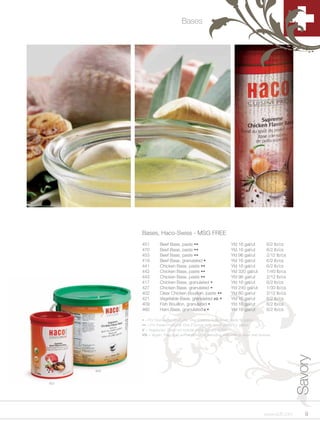 Bases




            Bases, Haco-Swiss - MSG FREE
            451        Beef Base, paste ••                         Yld 16 gal/ut         6/2 lb/cs
            470        Beef Base, paste ••                         Yld 16 gal/ut         6/2 lb/cs
            453        Beef Base, paste ••                         Yld 96 gal/ut         2/12 lb/cs
            419        Beef Base, granulated •                     Yld 16 gal/ut         6/2 lb/cs
            441        Chicken Base, paste ••                      Yld 16 gal/ut         6/2 lb/cs
            442        Chicken Base, paste ••                      Yld 320 gal/ut        1/40 lb/cs
            443        Chicken Base, paste ••                      Yld 96 gal/ut         2/12 lb/cs
            417        Chicken Base, granulated •                  Yld 16 gal/ut         6/2 lb/cs
            427        Chicken Base, granulated •                  Yld 240 gal/ut        1/30 lb/cs
            402        Clear Chicken Bouillon, paste ••            Yld 60 gal/ut         2/12 lb/cs
            421        Vegetable Base, granulated VG •             Yld 16 gal/ut         6/2 lb/cs
            409        Fish Bouillon, granulated •                 Yld 16 gal/ut         6/2 lb/cs
            460        Ham Base, granulated V •                    Yld 16 gal/ut         6/2 lb/cs

            • = For Granulated Products: One 2 ounce ladle (level) yields ¾ gallon
            •• = For Paste Products: One 2 ounce ladle (level) yields 1½ gallon
            V = Vegetarian; Does not include meat, poultry or fish.
            VG = Vegan; Free of all animal products, including skim milk powder and lactose.
                                                                                                      Savory



      443


451




                                                                                       www.scff.com      9
 