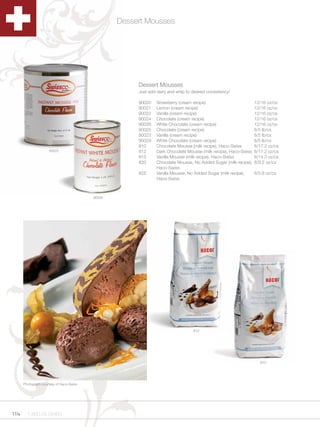 Dessert Mousses




                                                       Dessert Mousses
                                                       Just add dairy and whip to desired consistency!

                                                       90020    Strawberry (cream recipe)                         12/16 oz/cs
                                                       90021    Lemon (cream recipe)                              12/16 oz/cs
                                                       90022    Vanilla (cream recipe)                            12/16 oz/cs
                                                       90024    Chocolate (cream recipe)                          12/16 oz/cs
                                                       90026    White Chocolate (cream recipe)                    12/16 oz/cs
                                                       90025    Chocolate (cream recipe)                          6/5 lb/cs
                                                       90023    Vanilla (cream recipe)                            6/5 lb/cs
                                                       90029    White Chocolate (cream recipe)                    6/5 lb/cs
                                                       810      Chocolate Mousse (milk recipe), Haco-Swiss        6/17.2 oz/cs
                     90025                             812      Dark Chocolate Mousse (milk recipe), Haco-Swiss   6/17.2 oz/cs
                                                       815      Vanilla Mousse (milk recipe), Haco-Swiss          6/14.3 oz/cs
                                                       820      Chocolate Mousse, No Added Sugar (milk recipe),   6/9.2 oz/cs
                                                                Haco-Swiss
                                                       825      Vanilla Mousse, No Added Sugar (milk recipe),     6/5.8 oz/cs
                                                                Haco-Swiss



                                          90026




                                                                                   812




                                                                                                                     810




      Photograph courtesy of Haco-Swiss




114     1.800.34.SWISS
 