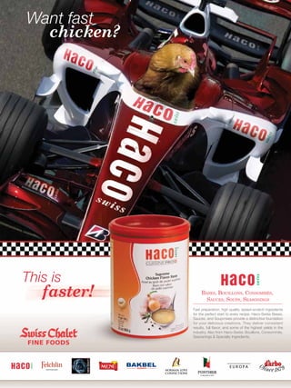 Want fast
  chicken?




This is
   faster!        BASES, BOUILLONS, CONSOMMÉS,
                    SAUCES, SOUPS, SEASONINGS
             Fast preparation, high quality, speed-scratch ingredients
             for the perfect start to every recipe. Haco-Swiss Bases,
             Sauces, and Soupmixes provide a distinctive foundation
             for your delicious creations. They deliver consistent
             results, full ﬂavor, and some of the highest yields in the
             industry. Also from Haco-Swiss: Bouillons, Consommés,
             Seaosnings & Specialty Ingredients.
 