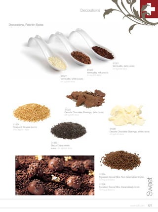 Decorations


Decorations, Felchlin-Swiss




                                                                                                          31321
                                                                                                          Vermicellis, dark (HA08E)
                                                                                                          2/4 kg (8.82 lb)/cs
                                                                         31320
                                                                         Vermicellis, milk (HA07E)
                                                                         2/4 kg (8.82 lb)/cs
                                           31327
                                           Vermicellis, white (HA06E)
                                           2/4 kg (8.82 lb)/cs




                                                31322
                                                Decorta Chocolate Shavings, dark (CS10E)
                                                2/3 kg (6.61 lb)/cs




   31324
   Croquant Struesel (NU01E)
   2/2.5 kg (5.51 lb)/cs                                                                              31326
                                                                                                      Decorta Chocolate Shavings, white (CS30E)
                                                                                                      2/3 kg (6.61 lb)/cs



                               31323
                               Decor Chips (VM96E)
                               kosher - 2/4 kg (8.82 lb)/cs




                                                                                         31374
                                                                                         Forastero Cocoa Nibs, Non Caramelized (CA23E)
                                                                                                                                               Sweet


                                                                                         12/1 kg (2.20 lb)/cs

                                                                                         31308
                                                                                         Forastero Cocoa Nibs, Caramelized (CA19E)
                                                                                         12/1 kg (2.20 lb)/cs




                                                                                                                                www.scff.com    127
 