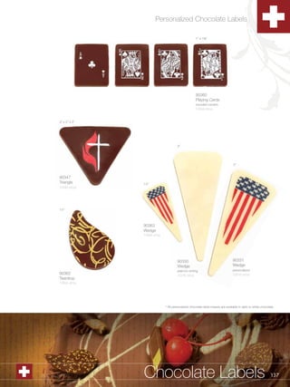 Personalized Chocolate Labels

                                                             1” x 1C,”




                                                             90360
                                                             Playing Cards
                                                             rounded corners
                                                             1/504 ct/cs


         2” x 2” x 2”




                                               3”




                                                                                         3”



         90347
         Triangle       1½”
         1/240 ct/cs




         1½”




                        90363
                        Wedge
                        1/504 ct/cs




                                               90330                                     90331
                                               Wedge                                     Wedge
                                               plain/no writing                          personalized
         90362                                 1/216 ct/cs                               1/216 ct/cs
         Teardrop
         1/504 ct/cs




                                      * All personalized chocolate label shapes are available in dark or white chocolate.




1.800.34.SWISS          Chocolate Labels                                                                              137
 