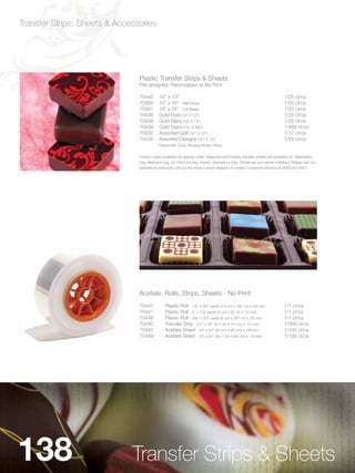 Transfer Strips, Sheets & Accessories




                                Plastic Transfer Strips & Sheets
                                Pre-designed, Personalized or No Print

                                70445       10” x 13”                                                                     1/25 ct/cs
                                70568       12” x 16” - Half Sheet                                                        1/50 ct/cs
                                70567       16” x 24” - Full Sheet                                                        1/25 ct/cs
                                70436       Gold Dust (10” X 13”)                                                         1/25 ct/cs
                                70438       Gold Stars (10” X 13”)                                                        1/25 ct/cs
                                70439       Gold Stars (1Zx” X 9Cv”)                                                    1/400 ct/cs
                                70432       Assorted Golf (10” X 13”)                                                     1/12 ct/cs
                                70435       Assorted Designs (10” X 13”)                                                  1/25 ct/cs
                                            Diamonds, Dust, Musical Notes, Stars


                                Custom sizes available by special order. Seasonal and holiday transfer sheets are available for Valentine’s
                                Day, Mother’s Day, St. Patrick’s Day, Easter, Secretary’s Day, Christmas and winter holidays. Please visit our
                                website at www.scff.com for the most current designs of contact Customer Service at (800) 347-9477.




                                Acetate, Rolls, Strips, Sheets - No Print
                                70447           Plastic Roll - 1¾” x 307 yards (4.5 cm x 281 m) x .05 mm                  1/1 ct/cs
                                70441           Plastic Roll - 2” x 100 yards (5 cm x 92 m) x .10 mm                      1/1 ct/cs
                                70448           Plastic Roll - 2C,” x 307 yards (6 cm x 281 m) x .05 mm                  1/1 ct/cs
                                70440           Transfer Strip - 2½” x 30” (6.4 cm x 76 cm) x .10 mm                      1/300 ct/cs
                                70442           Acetate Sheet - 16” x 24” (40 cm x 60 cm) x .08 mm                        1/100 ct/cs
                                70449           Acetate Sheet - 18” x 24” (45.7 cm x 60 cm) x .10 mm                      1/100 ct/cs




138                           Transfer Strips & Sheets
 
