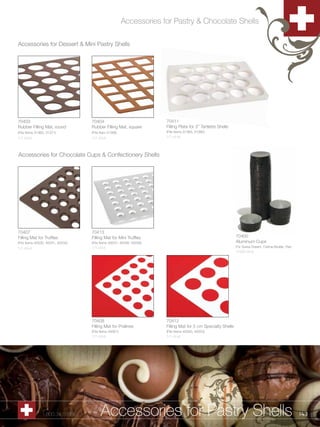 Accessories for Pastry & Chocolate Shells

Accessories for Dessert & Mini Pastry Shells




70403                              70404                              70411
Rubber Filling Mat, round          Rubber Filling Mat, square         Filling Plate for 3” Tartlette Shells
(Fits Items 31365, 31371)          (Fits Item 31366)                  (Fits Items 31363, 31380)
1/1 ct/ut                          1/1 ct/ut                          1/1 ct/ut




Accessories for Chocolate Cups & Confectionery Shells




70407                              70413
Filling Mat for Truffles           Filling Mat for Mini Truffles                                              70400
(Fits Items 40030, 40031, 40032)   (Fits Items 40037, 40038, 40039)                                           Aluminum Cups
1/1 ct/ut                          1/1 ct/ut                                                                  For Swiss Dream, Créme Brulée, Flan
                                                                                                              1/500 ct/ut




                                   70408                              70412
                                   Filling Mat for Pralines           Filling Mat for 5 cm Specialty Shells
                                   (Fits Items 40061)                 (Fits Items 40050, 40053)
                                   1/1 ct/ut                          1/1 ct/ut




               1.800.34.SWISS            Accessories for Pastry Shells                                                                              143
 