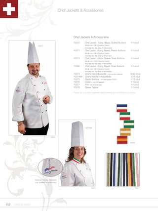 Chef Jackets & Accessories




                                                                 Chef Jackets & Accessories
                                                                 70370          Chef Jacket - Long Sleeve, Quilted Buttons                  1/1 ct/ut
                           70374                                                Made from 100% Supima Cotton
                                                                                Includes two free lines of embroidery
                                                                 70371          Chef Jacket - Long Sleeve, Plastic Buttons                  1/1 ct/ut
                                                                                Made from 100% Supima Cotton
                                                                                Includes two free lines of embroidery
                                                                 70373          Chef Jacket - Short Sleeve, Snap Buttons                    1/1 ct/ut
                                                                                Made from 100% Supima Cotton
                                                                                Includes two free lines of embroidery
                                                                 70380          Chef Jacket - Long Sleeve, Snap Buttons                     1/1 ct/ut
                                                                                Made from 100% Supima Cotton
                                                                                Includes two free lines of embroidery
                                                                 70374          Chef’s Hat (Adjustable) - non-woven material                6/50 ct/cs
                                                                 70374NP        Chef’s Hat (Non-Adjustable)                                 1/12 ct/ut
                                                                 70375          Plastic Buttons - for chef jacket #70371                    1/12 ct/ut
                                                                 70376          Collars - for chef jackets                                  1/1 ct/ut
                                                                 70377          Trim - for chef jackets                                     1/1 ct/ut
                                                                 70378          Sleeve Pocket                                               1/1 ct/ut

                                                                 Please call us to check availability before ordering any chef jacket or accessory.




                                                                                70374NP




                                            70371


                                                                                                                                           70376




                       American Culinary Federation
                       logo available for embroidery.


                                                                                        70371                                                    70377




152   1.800.34.SWISS
 