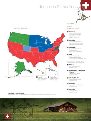 Territories & Locations


                                                                                                          Locations
                                                                                                          All Offices:
          Shipping Territories                                                                            1.800.347.9477
                                                                                                               Southeast
                                                                                                               Swiss Chalet Fine Foods
                                                                                                               Corporate Headquarters
                                                                                                               9455 NW 40th St. Rd.
                                                                                                               Doral, FL 33178-2377

                                                                                                               Northeast
                                                                                                               Swiss Chalet Fine Foods
                                                                                                               900 Towbin Avenue, Suite C
                                                                                                               Lakewood, NJ 08701-6800

                                                                                                               Southwest
                                                                                                               Swiss Chalet Fine Foods
                                                                                                               7200 Wynnpark
                                                                                                               Houston, TX 77008-6030

                                                                                                               West
                                                                                                               Swiss Chalet Fine Foods
                                                                                                               8956 Sorensen Avenue
                                                                                                               Santa Fe Springs, CA 90670-2639


                                                                                                          Associated Distributors
                                                                                                               Midwest
                                                                                                               Mid-West Imports Ltd.
                                                                                                               (800) 621-3372

                                                                                                               Washington D.C./Maryland/
                                                                                                               Virginia
                                                                                                               Caldwell Food Group
                                                                                                               (202) 610-1335
                                                             Hawaii                   Puerto Rico
                                                                                                               Atlantic City, NJ
                                                             King Food Service        Caribe Fine Foods
                                                                                                               Samian Sales Company
                                                             (808) 671-5464           (787) 273-8237
                                                                                                               (732) 972-7540

                                                                                                               Colorado
                                                                                                               Harvest Mountain Foods, Inc.
                                                                                                               (719) 532-1115

                                                                                                               Northwest
                                                                                                               The Peterson Co.
                                                                                                               (800) 833-7945
Caribbean & Latin America
Please inquire about our other Caribbean and Latin American distributors with service to your area.




       1.800.34.SWISS                                                                                                                         163
 