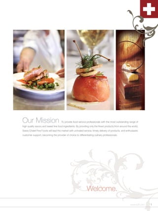 Our Mission                           To provide food service professionals with the most outstanding range of
high quality savory and sweet fine food ingredients. By providing only the finest products from around the world,
Swiss Chalet Fine Foods will lead the market with unrivaled service, timely delivery of products, and enthusiastic
customer support, becoming the provider of choice to differentiating culinary professionals.




                                                               Welcome.
                                                                                                          www.scff.com   1
 