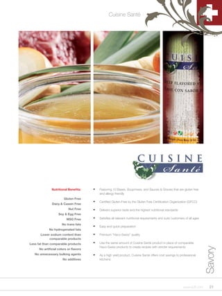 Cuisine Santé




               Nutritional Benefits:    •	   Featuring 10 Bases, Soupmixes, and Sauces & Gravies that are gluten free
                                             and allergy friendly
                        Gluten Free
               Dairy & Casein Free
                                        •	   Certified Gluten-Free by the Gluten Free Certification Organization (GFCO)

                           Nut Free     •	   Delivers superior taste and the highest nutritional standards
                    Soy & Egg Free
                          MSG Free      •	   Satisfies all relevant nutritional requirements and suits customers of all ages

                      No trans fats
                                        •	   Easy and quick preparation
             No hydrogenated fats
       Lower sodium content than        •	   Premium “Haco-Swiss” quality
            comparable products
Less fat than comparable products       •	   Use the same amount of Cuisine Santé product in place of comparable
                                             Haco-Swiss products to create recipes with stricter requirements
                                                                                                                               Savory


      No artificial colors or flavors
   No unnecessary bulking agents        •	   As a high yield product, Cuisine Santé offers cost savings to professional
                       No additives          kitchens




                                                                                                               www.scff.com      21
 
