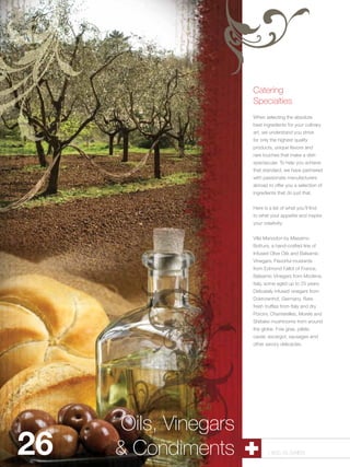 Catering
                      Specialties
                      When selecting the absolute
                      best ingredients for your culinary
                      art, we understand you strive
                      for only the highest quality
                      products, unique flavors and
                      rare touches that make a dish
                      spectacular. To help you achieve
                      that standard, we have partnered
                      with passionate manufacturers
                      abroad to offer you a selection of
                      ingredients that do just that.


                      Here is a list of what you’ll find
                      to whet your appetite and inspire
                      your creativity:


                      Villa Manodori by Massimo
                      Bottura, a hand-crafted line of
                      Infused Olive Oils and Balsamic
                      Vinegars. Flavorful mustards
                      from Edmond Fallot of France.
                      Balsamic Vinegars from Modena,
                      Italy, some aged up to 25 years.
                      Delicately infused vinegars from
                      Doktorenhof, Germany. Rare
                      fresh truffles from Italy and dry
                      Porcini, Chanterelles, Morels and
                      Shiitake mushrooms from around
                      the globe. Foie gras, pâtés,
                      caviar, escargot, sausages and
                      other savory delicacies.




     Oils, Vinegars
26   &Pastry Shells
      Condiments             1.800.34.SWISS
 