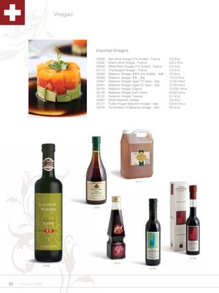 Vinegars




                                           Imported Vinegars

                                           20090   Red Wine Vinegar (7% Acidity) - France       2/5 lt/cs
                                           20092   Sherry Wine Vinegar - France                 6/0.5 lt/cs
                                           20093   White Wine Vinegar (7% Acidity) - France     2/5 lt/cs
                                           20110   Champagne Vinegar - France                   2/5 lt/cs
                                           20095   Balsamic Vinegar, ¹¹¹ (6% Acidity) - Italy   2/5 lt/cs
                                           20088   Balsamic Vinegar, ¹¹ - Italy                 12/0.5 lt/cs
                                           20097   Balsamic Vinegar, Aged 12 Years - Italy      2/100 ml/cs
                                           20091   Balsamic Vinegar, Aged 25 Years - Italy      2/100 ml/cs
                                           20105   Balsamic Vinegar Organic                     12/250 ml/cs
                                           20106   Balsamic Vinegar Dark Cherry                 6/250 ml/cs
                                           20102   Balsamic Vinegar Topping                     6/1 lt/cs
                                           20087   White Balsamic Vinegar                       2/5 lt/cs
                                           20121   Truffle-Infused Balsamic Vinegar - Italy     6/250 ml/cs
                                           20076   Condimento of Balsamic Vinegar - Italy       6/1 lt/cs




                                                                       20110




                                         20092




                                                                                                               20106

                                                       20121
                      20088
                                                                                  20105




30   1.800.34.SWISS
 