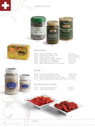 Spices & Herbs




                                 91021                                                 20052


                                                             20050



                               Spices & Herbs
                               20055     Capers - Non Pareilles - Spain                        6/32 oz/cs
                               91020     Caper Berries In Vinegar, - Italy                     6/28 oz (800 g)/cs
                               91021     Capers in Salt, Menu - Italy                          6/35 oz (1000 g)/cs
                               20050     Tarragon Leaves In Vinegar - Stemless                 12/12 oz/cs
               90073           20051     Green Peppercorns - Madagascar                        24/4.4 oz/cs
                               20052     Green Peppercorns - Madagascar                        12/8.8 oz/cs
                               90073     Saffron - Mancha Superior (<11% Humidity)             1/1 oz/ut




                               Sea Salt

                               91098     Sea Salt Fine, Del Destino - Sicily                   12/26.5 oz/cs
                               91099     Sea Salt Coarse, Del Destino - Sicily                 12/26.5 oz/cs
                               91102     Fleur Du Sel Sea Salt, Esprit du Sel - France         6/5.7 oz/cs
                               91103     Esprit Du Sel Sea Salt Grey, Esprit du Sel - France   9/14.3 oz/cs



                               Sun Dried Tomatoes - Kosher
                               91097      Sun Dried Tomatoes Julienne                          4/5 lb/cs
                               91100      Sun Dried Tomato Halves                              4/5 lb/cs

                       91102

       91103




                                              91097




                                                                                                91100




32   1.800.34.SWISS
 