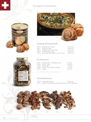 Escargots & Mushrooms




     20010




                                               Escargots & Escargot Shells
                                               20010      Burgundy, Extra Large                             12/72 ct/cs
                                               20011      Burgundy, Large                                   12/96 ct/cs
                                               20014      Achatine Snails, Extra Large                      12/72 ct/cs
                               70612           20015      Achatine Snails, Large                            12/96 ct/cs
                                               70612      Extra Large Snail Shells (Fits 20010 and 20011)   1/864 ct/cs




                                               Dry Mushrooms
                                               20120      Forestière Mix - 4 Wild Mushrooms                 6/1 lb/cs
                                               20129      Porcini - sliced                                  6/1 lb/cs
                                               20125      Chanterelles                                      1/1 lb/ut
                                               20126      Morels - Cone-shaped, stemless                    1/1 lb/ut
                                               20127      Shiitake                                          6/1 lb/cs

                                               1 lb dry mushrooms = 6-8 lbs after reconstitution




                                               Canned Mushrooms
                                               20130      Chanterelles In Brine                          12/8 oz/cs
                                               91017      Boletus In Oil and Herbs (Porcini “Boschetto”) 6/28 oz (800 g)/cs


                       20120




                      20127            20125                     20120                   20126                 20129




34   1.800.34.SWISS
 