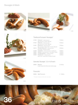 Sausages & Meats




                   99596                                      52014                                      51003




                           Traditional European Sausages*
                           51003     Bratwurst - 3 links per pound                         10 lb/cs
                                     Veal, some Pork / Smooth, Blanched
                           51004     Bratwurst - 4 links per pound                         10 lb/cs
                                     Veal, some Pork / Smooth, Blanched
                           51007     Bockwurst - 8 links per pound                         10 lb/cs
                                     Veal, some Pork, Parsley, Chives / Smooth, Blanched
                           52014     Smoked Bratwurst - 4 links per pound                  10 lb/cs
                                     Pork & Beef / Smoked & Cooked
                           51009     Chipolatas - 16 links per pound (1 oz Bratwurst)      10 lb/cs
                           52002     Wieners - 8 links per pound - Pork & Beef / Smooth    10 lb/cs
                           52005     Cocktail Wieners - 16 links per pound                 10 lb/cs
                           52009     Knackwurst - 4 links per pound                        10 lb/cs
                                     Beef & Pork / Coarse Grind / Smoked & Cooked

                   51009



                           Specialty Sausage*, 2.5-4 LB each

                           99596     Merguez                                               3-4 lb/cs
                                     A spicy, coarse North African lamb & beef sausage




                           Prosciutto
                           90089     Beef Prosciutto                                       2 - 4 lb/cs

                           * Dropship charges and lead time may apply.



                   52002




36                                    Sausages & Meats
 