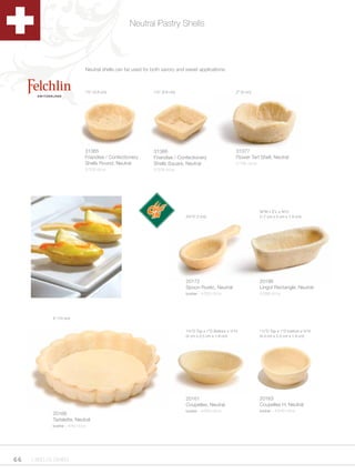 Neutral Pastry Shells




                               Neutral shells can be used for both savory and sweet applications.



                               1½” (3.8 cm)                    1½” (3.8 cm)                             2” (5 cm)




                               31365                           31366                                    31377
                               Friandise / Confectionery       Friandise / Confectionery                Flower Tart Shell, Neutral
                               Shells Round, Neutral           Shells Square, Neutral                   2/135 ct/cs
                               2/378 ct/cs                     2/378 ct/cs




                                                                                                                      B,”W x 2”L x Cv”H
                                                                              2¾”(7.2 cm)                             (1.7 cm x 5 cm x 1.9 cm)




                                                                              20172                                   20186
                                                                              Spoon Rustic, Neutral                   Lingot Rectangle, Neutral
                                                                              kosher - 4/324 ct/cs                    4/288 ct/cs




             4” (10 cm)


                                                                              1¾”D Top x 1”D Bottom x ½”H             1½”D Top x 1”D bottom x ¾”H
                                                                              (4 cm x 2.5 cm x 1.9 cm)                (4.4 cm x 2.5 cm x 1.9 cm)




                                                                              20161                                   20163
                                                                              Coupelles, Neutral                      Coupelles H, Neutral
                                                                              kosher - 4/300 ct/cs                    kosher - 4/240 ct/cs
             20166
             Tartelette, Neutral
             kosher - 4/40 ct/cs




66   1.800.34.SWISS
 