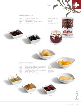 Fruits




         Imported Whole Fruits

         22984       Lingonberry Compote 62%                            1/4.6 kg (10.14 lb)/cs
         30585-203   Lingonberries, Wild                                6/21 oz/cs
         20650       Cherries In Kirsch Brandy - France                 1/5 lt/cs
         20651       Amarena Cherries                                   6/2.6 kg (5.73 lb)/cs




                                                                                                          22984
 20650




                                         20651                                        30585-203




                                                             44001

         Canned Fruits, Brover

         44000       Apricot Halves In Light Syrup (70-80 pieces/can)   6/75 oz/cs
         44001       Mini Pears, Whole Peeled (14-16 pieces/can)        12/30 oz/cs
         44002       Mini Apples With Stems, Whole (17-23 pieces/can)   24/15 oz/cs               44000
         44003       Pear William Halves Lt Syrup (26-32 pieces/can)    6/90 oz/cs
         44004       Apple Compote 37%                                  3/150 oz/cs
         44055       Griottes (Sour Cherries) (75-80 pieces/can)        12/1 lt/cs




                                                                                                   44003
44002
                                                                                                                          Sweet



                               44004

                                                                          44055




                                                                                                           www.scff.com     77
 