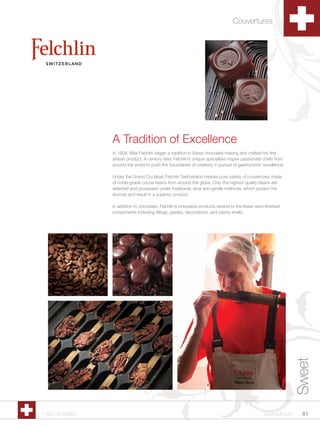 Couvertures




                 A Tradition of Excellence
                 In 1908, Max Felchlin began a tradition in Swiss chocolate making and crafted his first
                 artisan product. A century later, Felchlin’s unique specialties inspire passionate chefs from
                 around the world to push the boundaries of creativity in pursuit of gastronomic excellence.

                 Under the Grand Cru label, Felchlin Switzerland creates pure variety of couvertures made
                 of noble-grade cocoa beans from around the globe. Only the highest quality beans are
                 selected and processed under traditional, slow and gentle methods, which protect the
                 aromas and result in a superior product.

                 In addition to chocolate, Felchlin’s innovative products extend to the finest semi-finished
                 components including fillings, pastes, decorations, and pastry shells.




                                                                                                                  Sweet




1.800.34.SWISS                                                                                     www.scff.com     81
 
