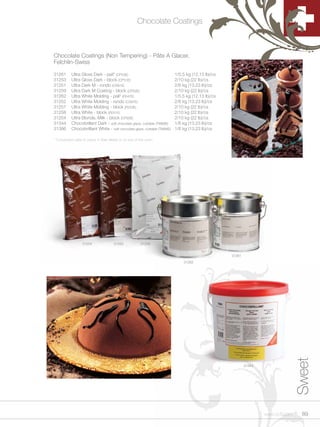 Chocolate Coatings



Chocolate Coatings (Non Tempering) - Pâte A Glacer,
Felchlin-Swiss

31261      Ultra Gloss Dark - pail* (CP53E)                                1/5.5 kg (12.13 lb)/cs
31253      Ultra Gloss Dark - block (CP51E)                                2/10 kg (22 lb)/cs
31251      Ultra Dark M - rondo (CS91E)                                    2/6 kg (13.23 lb)/cs
31259      Ultra Dark M Coating - block (CP52E)                            2/10 kg (22 lb)/cs
31262      Ultra White Molding - pail* (FE47E)                             1/5.5 kg (12.13 lb)/cs
31252      Ultra White Molding - rondo (CS97E)                             2/6 kg (13.23 lb)/cs
31257      Ultra White Molding - block (FE53E)                             2/10 kg (22 lb)/cs
31258      Ultra White - block (FE51E)                                     2/10 kg (22 lb)/cs
31254      Ultra Blonde, Milk - block (CP50E)                              2/10 kg (22 lb)/cs
31344      Chocobrillant Dark - soft chocolate glaze, cuttable (TM99E)     1/6 kg (13.23 lb)/cs
31386      Chocobrilliant White - soft chocolate glaze, cuttable (TM98E)   1/6 kg (13.23 lb)/cs

* Convenient pails to place in Bain Marie or on top of the oven.




                  31254               31253            31258


                                                                                                    31261
                                                                               31262




                                                                                                                                   Sweet


                                                                                                            31344




                                                                                                                    www.scff.com     89
 