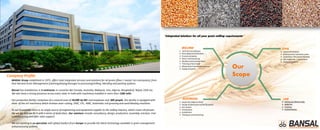 Company Profile
“Integrated Solutions for all your grain milling requirements”
CIVILMILLING
LAB
 Layout finalization
 Architectural/ elevation plans
 Load Data / structural drawing
 Site inspection / supervision
 Vastu compliance
 Technical consultancy
 Flow diagramfinalization
 Erection of plants
 Plant commissioning
 Qualitycontrol (setup labs)
 Training of local staff
 Mechanical maintenanceservice
 Supplyof spares
 Setting up advancelabs
 Additives
 Training
 Customization
Our
Scope
ELECTRICAL
 Singleline diagram(SLD)
 Design & fabricationof MCCB panels
 PLC system
 Automation
 Installation
 Testing & commissioning
BANSAL Group established in 1975, offers total integrated services and solutions for all grains (flour / maize/ rice and pulses), from
Post Harvest Grain Management (cleaning/drying/storage) to processing/milling, blending and packing systems.
Bansal has installations in 5 continents in countries like Canada, Australia, Malaysia, Iran, Algeria, Bangladesh, Nepal, Chile etc.
We also have a strong presence across every state in India with machinery installed in more than 1500 mills.
Our production facility comprises of a covered area of 20,000 Sq Mtr and employee over 300 people. Our facility is equipped with
state of the art machinery which involves laser cutting, VMC, VTL, HMC, Automatic roll grooving and sand blasting machines.
To our knowledge there is no single source of engineering and equipment supplier to the milling industry, which covers all phases
like we do, and we do it with a sense of dedication. Our solutions include consultancy, design, production, assembly, erection, trial
commissioning and after sales support.
We are working in co-operation with global leaders from Europe to provide the latest technology available in grain management
and processing systems.
 