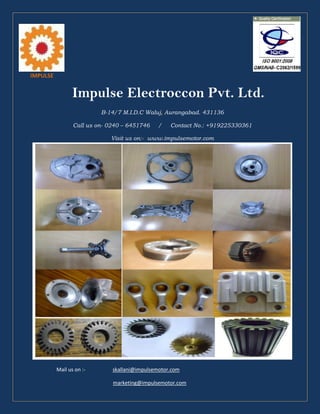 IMPULSE
Impulse Electroccon Pvt. Ltd.
B-14/7 M.I.D.C Waluj, Aurangabad. 431136
Call us on- 0240 – 6451746 / Contact No.: +919225330361
Visit us on:- www.impulsemotor.com
Mail us on :- skallani@impulsemotor.com
marketing@impulsemotor.com
 