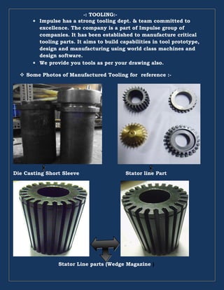-: TOOLING:-
• Impulse has a strong tooling dept. & team committed to
excellence. The company is a part of Impulse group of
companies. It has been established to manufacture critical
tooling parts. It aims to build capabilities in tool prototype,
design and manufacturing using world class machines and
design software.
• We provide you tools as per your drawing also.
Some Photos of Manufactured Tooling for reference :-
Die Casting Short Sleeve Stator line Part
Stator Line parts (Wedge Magazine )
 