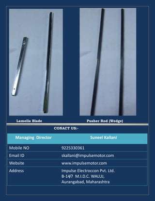 Lamella Blade Pusher Rod (Wedge)
CONACT US:-
Managing Director Suneel Kallani
Mobile NO 9225330361
Email ID skallani@impulsemotor.com
Website www.impulsemotor.com
Address Impulse Electroccon Pvt. Ltd.
B-14/7 M.I.D.C. WALUJ,
Aurangabad, Maharashtra
 