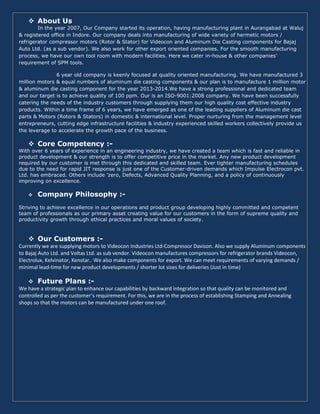About Us
In the year 2007, Our Company started its operation, having manufacturing plant in Aurangabad at Waluj
& registered office in Indore. Our company deals into manufacturing of wide variety of hermetic motors /
refrigerator compressor motors (Rotor & Stator) for Videocon and Aluminum Die Casting components for Bajaj
Auto Ltd. (as a sub vendor). We also work for other export oriented companies. For the smooth manufacturing
process, we have our own tool room with modern facilities. Here we cater in-house & other companies’
requirement of SPM tools.
6 year old company is keenly focused at quality oriented manufacturing. We have manufactured 3
million motors & equal numbers of aluminum die casting components & our plan is to manufacture 1 million motor
& aluminum die casting component for the year 2013-2014.We have a strong professional and dedicated team
and our target is to achieve quality of 100 ppm. Our is an ISO-9001:2008 company. We have been successfully
catering the needs of the industry customers through supplying them our high quality cost effective industry
products. Within a time frame of 6 years, we have emerged as one of the leading suppliers of Aluminum die cast
parts & Motors (Rotors & Stators) in domestic & international level. Proper nurturing from the management level
entrepreneurs, cutting edge infrastructure facilities & industry experienced skilled workers collectively provide us
the leverage to accelerate the growth pace of the business.
Core Competency :-
With over 6 years of experience in an engineering industry, we have created a team which is fast and reliable in
product development & our strength is to offer competitive price in the market. Any new product development
required by our customer is met through this dedicated and skilled team. Ever tighter manufacturing schedules
due to the need for rapid JIT response is just one of the Customer-driven demands which Impulse Electrocon pvt.
Ltd. has embraced. Others include 'zero, Defects, Advanced Quality Planning, and a policy of continuously
improving on excellence.
Company Philosophy :-
Striving to achieve excellence in our operations and product group developing highly committed and competent
team of professionals as our primary asset creating value for our customers in the form of supreme quality and
productivity growth through ethical practices and moral values of society.
Our Customers :-
Currently we are supplying motors to Videocon Industries Ltd-Compressor Davison. Also we supply Aluminum components
to Bajaj Auto Ltd. and Voltas Ltd. as sub vendor. Videocon manufactures compressors for refrigerator brands Videocon,
Electrolux, Kelvinator, Kenstar.. We also make components for export. We can meet requirements of varying demands /
minimal lead-time for new product developments / shorter lot sizes for deliveries (Just in time)
Future Plans :-
We have a strategic plan to enhance our capabilities by backward integration so that quality can be monitored and
controlled as per the customer’s requirement. For this, we are in the process of establishing Stamping and Annealing
shops so that the motors can be manufactured under one roof.
 