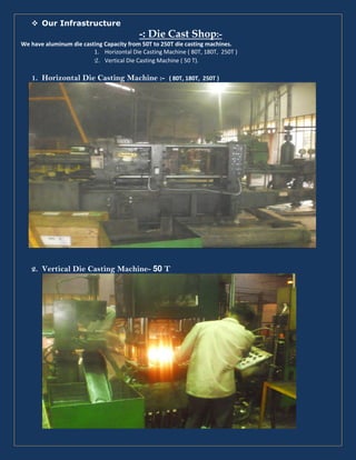 Our Infrastructure
-: Die Cast Shop:-
We have aluminum die casting Capacity from 50T to 250T die casting machines.
1. Horizontal Die Casting Machine ( 80T, 180T, 250T )
2. Vertical Die Casting Machine ( 50 T).
1. Horizontal Die Casting Machine :- ( 80T, 180T, 250T )
2. Vertical Die Casting Machine- 50 T
 