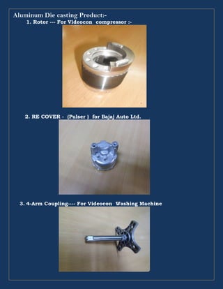 Aluminum Die casting Product:-
1. Rotor --- For Videocon compressor :-
2. RE COVER - (Pulser ) for Bajaj Auto Ltd.
3. 4-Arm Coupling---- For Videocon Washing Machine
 