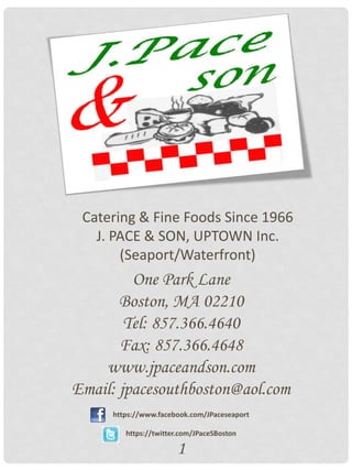 Catering & Fine Foods Since 1966
   J. PACE & SON, UPTOWN Inc.
       (Seaport/Waterfront)
         One Park Lane
       Boston, MA 02210
        Tel: 857.366.4640
       Fax: 857.366.4648
    www.jpaceandson.com
Email: jpacesouthboston@aol.com
     https://www.facebook.com/JPaceseaport

        https://twitter.com/JPaceSBoston

                      1
 